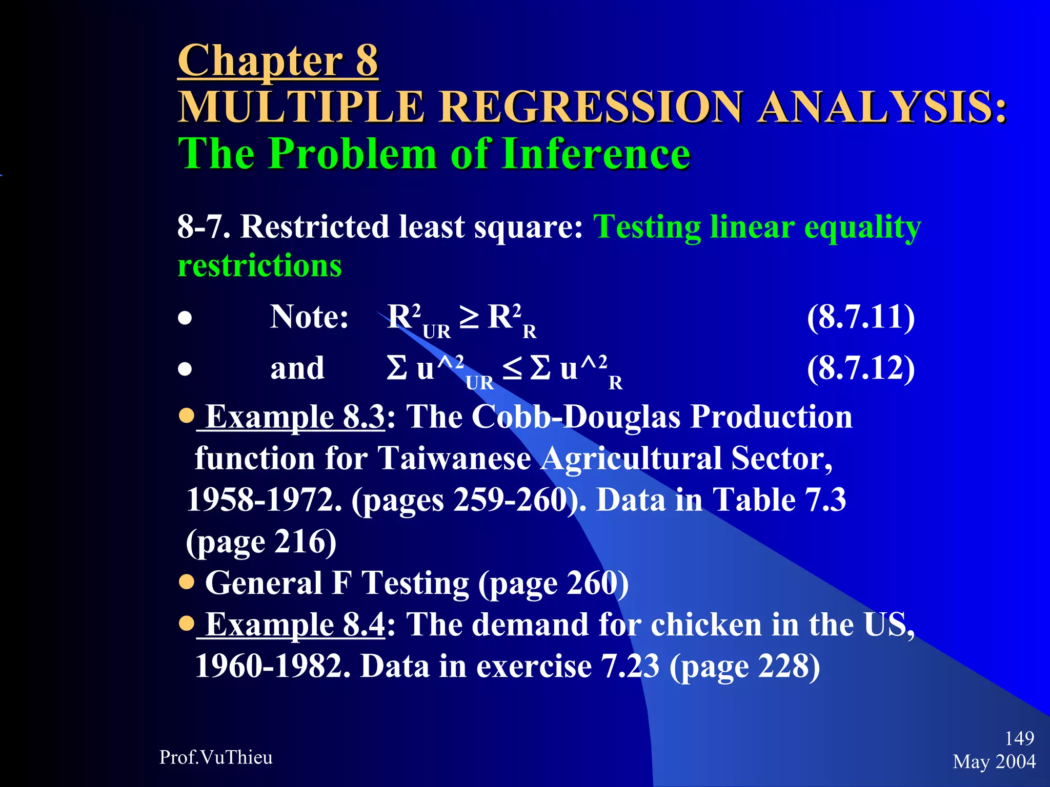 Chapter 8 MULTIPLE REGRESSION ANALYSIS:  The Problem of Inference 8-7. Restricted least square:  Testing linear equality restrictions            Note:  R 2 UR     R 2 R   (8.7.11)            and    u^ 2 UR        u^ 2 R   (8.7.12) Example 8.3 : The Cobb-Douglas Production  function for Taiwanese Agricultural Sector,  1958-1972. (pages 259-260). Data in Table 7.3  (page 216) General F Testing (page 260) Example 8.4 : The demand for chicken in the US,  1960-1982. Data in exercise 7.23 (page 228)   May 2004 Prof.VuThieu 