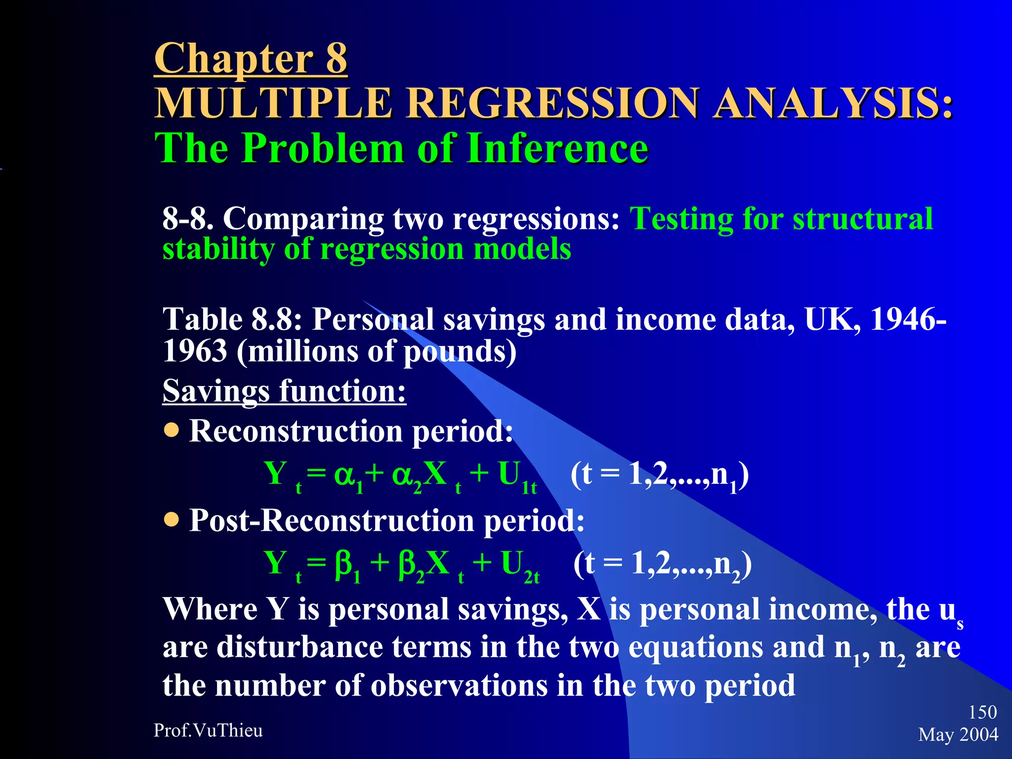 Chapter 8 MULTIPLE REGRESSION ANALYSIS:  The Problem of Inference 8-8. Comparing two regressions:  Testing for structural stability of regression models Table 8.8: Personal savings and income data, UK, 1946-1963 (millions of pounds) Savings function:   Reconstruction period: Y  t  =   1 +   2 X  t  + U 1t   (t = 1,2,...,n 1 ) Post-Reconstruction period: Y  t  =   1  +   2 X  t  + U 2t   (t = 1,2,...,n 2 ) Where Y is personal savings, X is personal income, the u s  are disturbance terms in the two equations and n 1 , n 2  are the number of observations in the two period  May 2004 Prof.VuThieu 