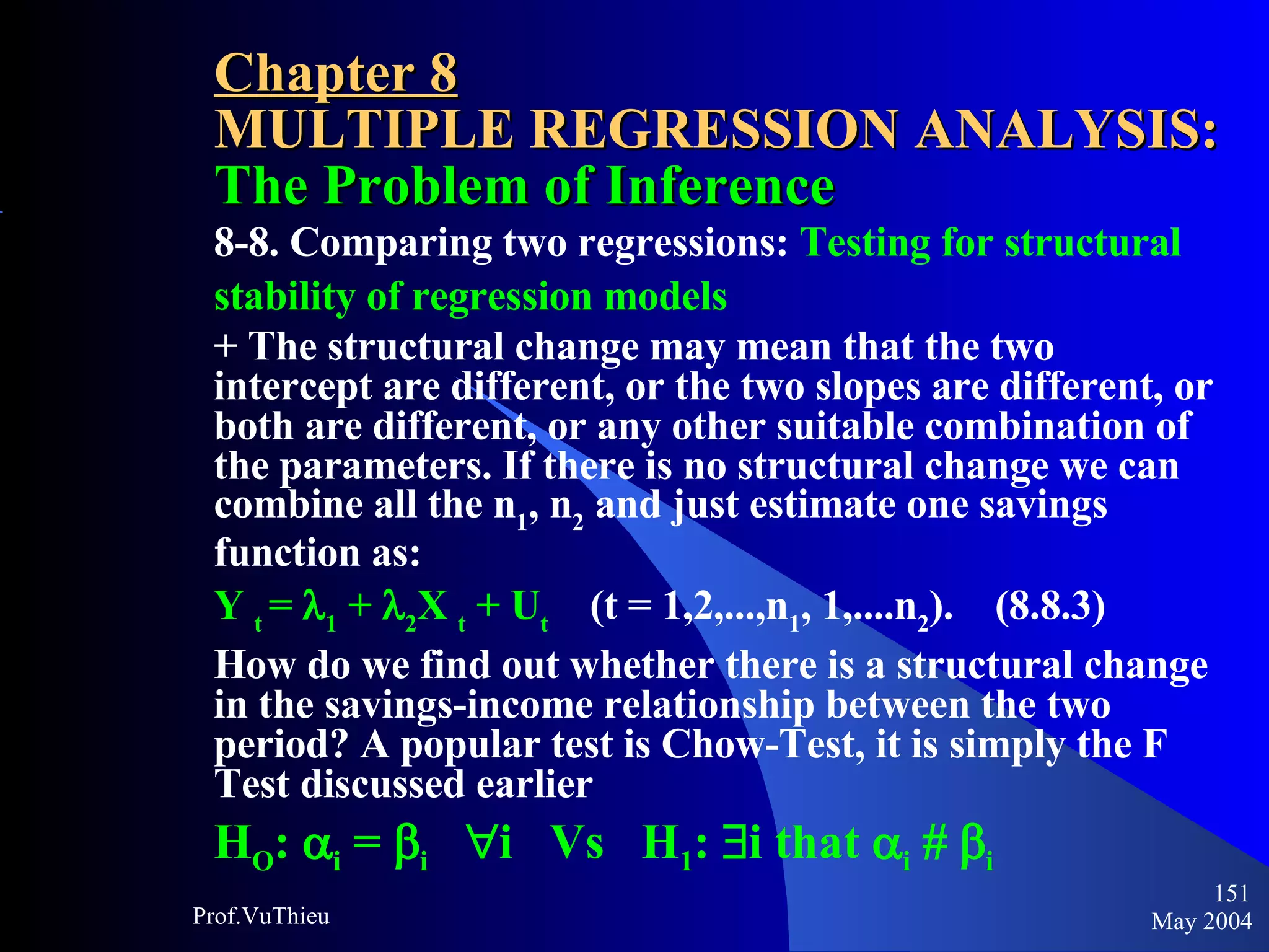 Chapter 8 MULTIPLE REGRESSION ANALYSIS:  The Problem of Inference 8-8. Comparing two regressions:  Testing for structural stability of regression models + The structural change may mean that the two intercept are different, or the two slopes are different, or both are different, or any other suitable combination of the parameters. If there is no structural change we can combine all the n 1 , n 2  and just estimate one savings function as: Y  t  =   1  +   2 X  t  + U t   (t = 1,2,...,n 1 , 1,....n 2 ).  (8.8.3) How do we find out whether there is a structural change in the savings-income relationship between the two period? A popular test is Chow-Test, it is simply the F Test discussed earlier H O :   i  =   i    i  Vs  H 1 :   i that   i       i   May 2004 Prof.VuThieu 