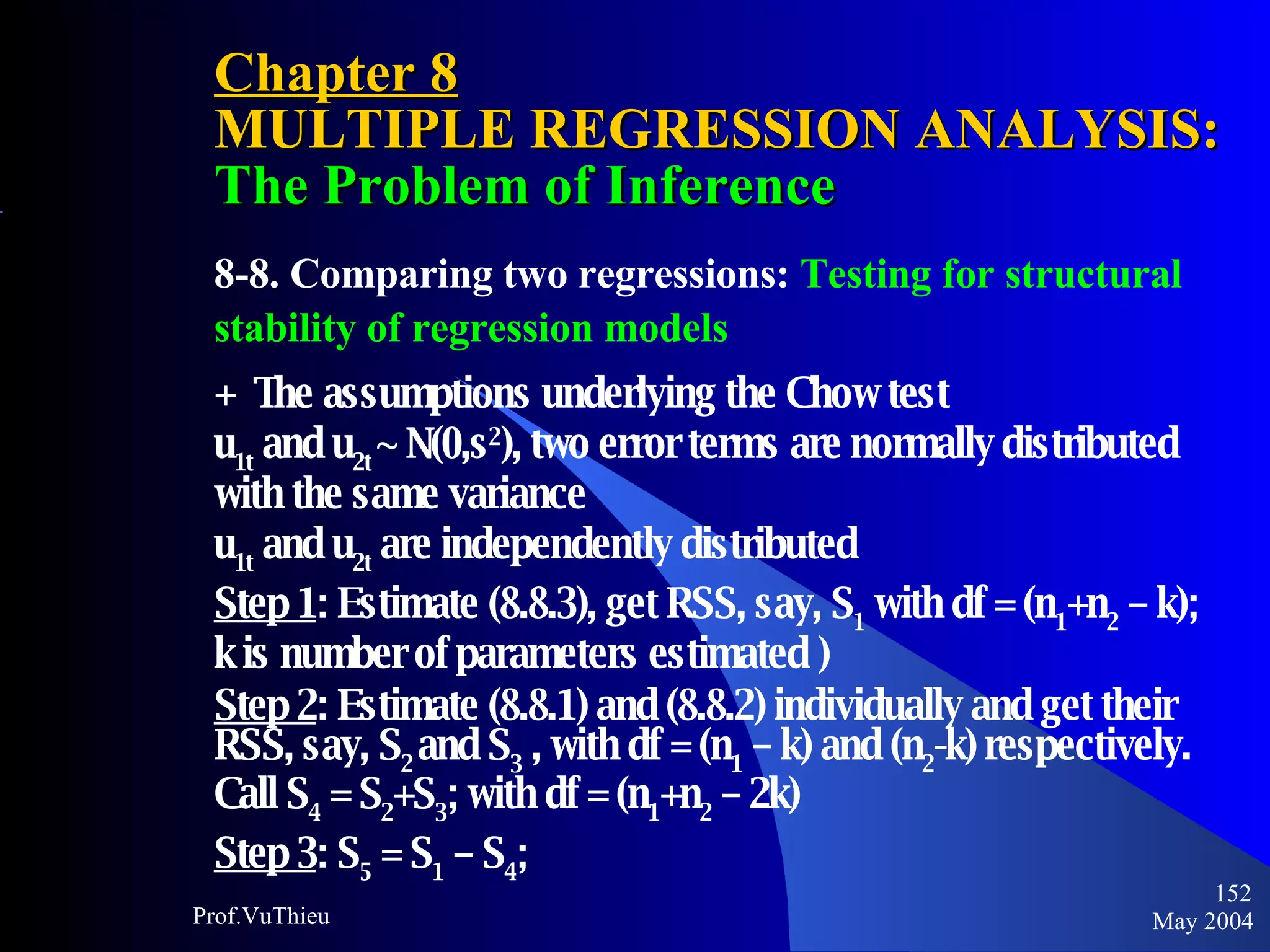 Chapter 8 MULTIPLE REGRESSION ANALYSIS:  The Problem of Inference 8-8. Comparing two regressions:  Testing for structural stability of regression models +  The assumptions underlying the Chow test  u 1t  and u 2t  ~ N(0,s 2 ), two error terms are normally distributed with the same variance  u 1t  and u 2t  are independently distributed Step 1 : Estimate (8.8.3), get RSS, say, S 1  with df = (n 1 +n 2  – k); k is number of parameters estimated ) Step 2 : Estimate (8.8.1) and (8.8.2) individually and get their RSS, say, S 2  and S 3  , with df = (n 1  – k) and (n 2 -k) respectively. Call S 4  = S 2 +S 3 ; with df = (n 1 +n 2  – 2k) Step 3 : S 5  = S 1  – S 4 ;   May 2004 Prof.VuThieu 