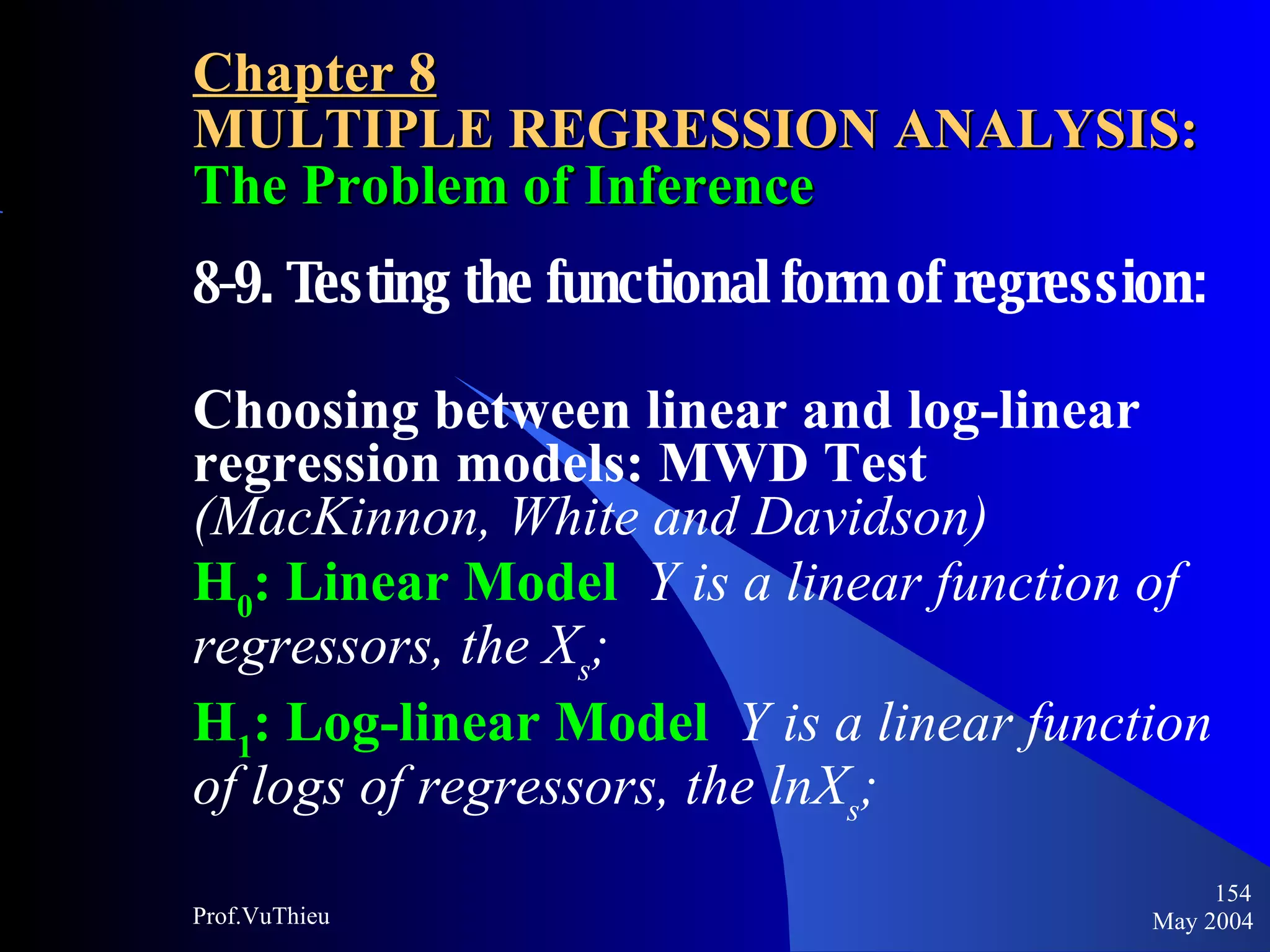 Chapter 8 MULTIPLE REGRESSION ANALYSIS:  The Problem of Inference 8-9. Testing the functional form of regression:  Choosing between linear and log-linear regression models: MWD Test  (MacKinnon, White and Davidson) H 0 : Linear Model  Y is a linear function of regressors, the X s ; H 1 : Log-linear Model  Y is a linear function of logs of regressors, the lnX s ; May 2004 Prof.VuThieu 