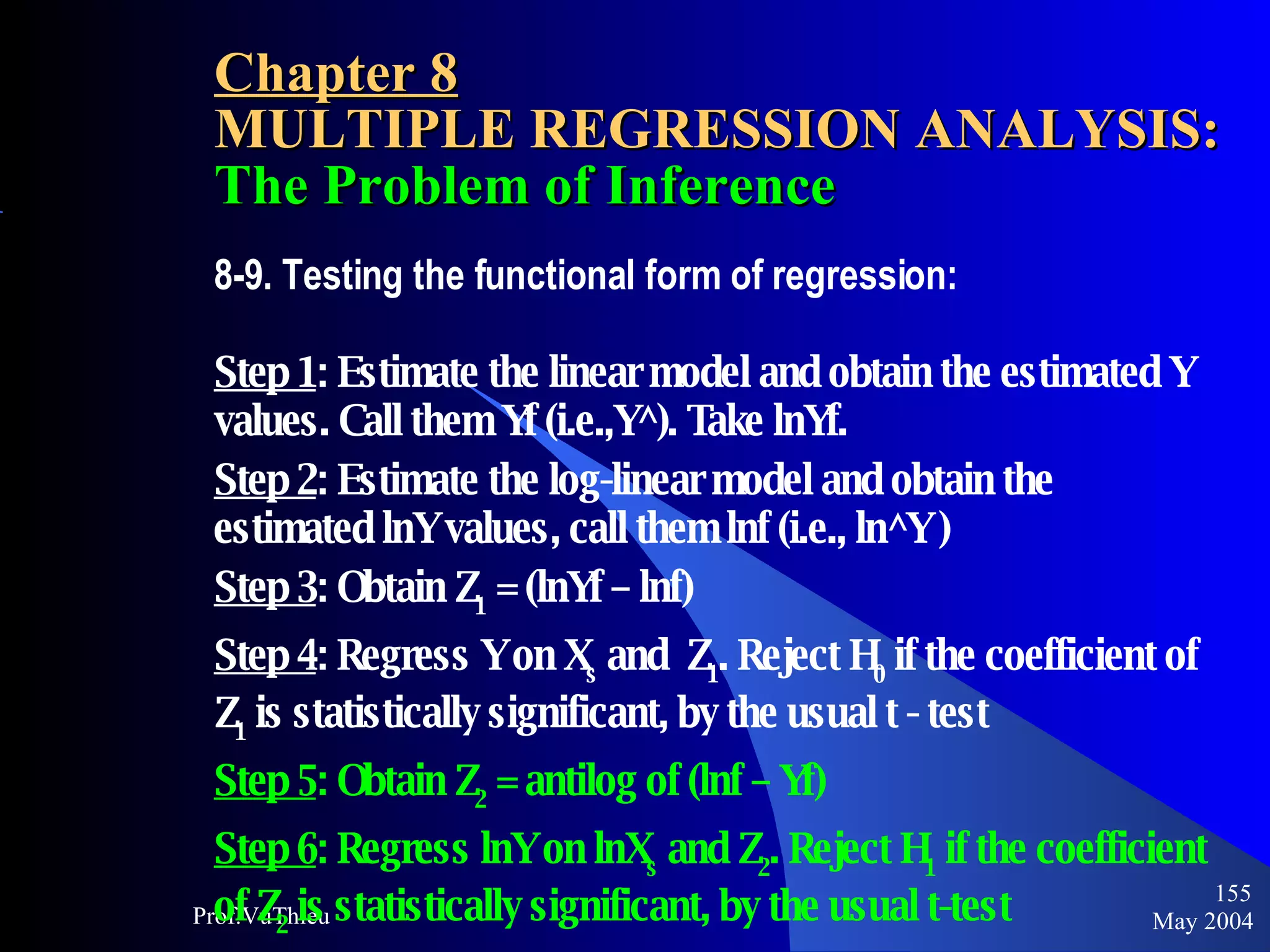 Chapter 8 MULTIPLE REGRESSION ANALYSIS:   The Problem of Inference 8-9. Testing the functional form of regression:  Step 1 : Estimate the linear model and obtain the estimated Y values. Call them Yf (i.e.,Y^). Take lnYf. Step 2 : Estimate the log-linear model and obtain the estimated lnY values, call them lnf (i.e., ln^Y ) Step 3 : Obtain Z 1  = (lnYf – lnf) Step 4 : Regress Y on X s  and  Z 1 . Reject H 0  if the coefficient of  Z 1  is statistically significant, by the usual t - test Step 5 : Obtain Z 2  = antilog of (lnf – Yf)  Step 6 : Regress lnY on lnX s  and Z 2 . Reject H 1  if the coefficient of Z 2  is statistically significant, by the usual t-test May 2004 Prof.VuThieu 