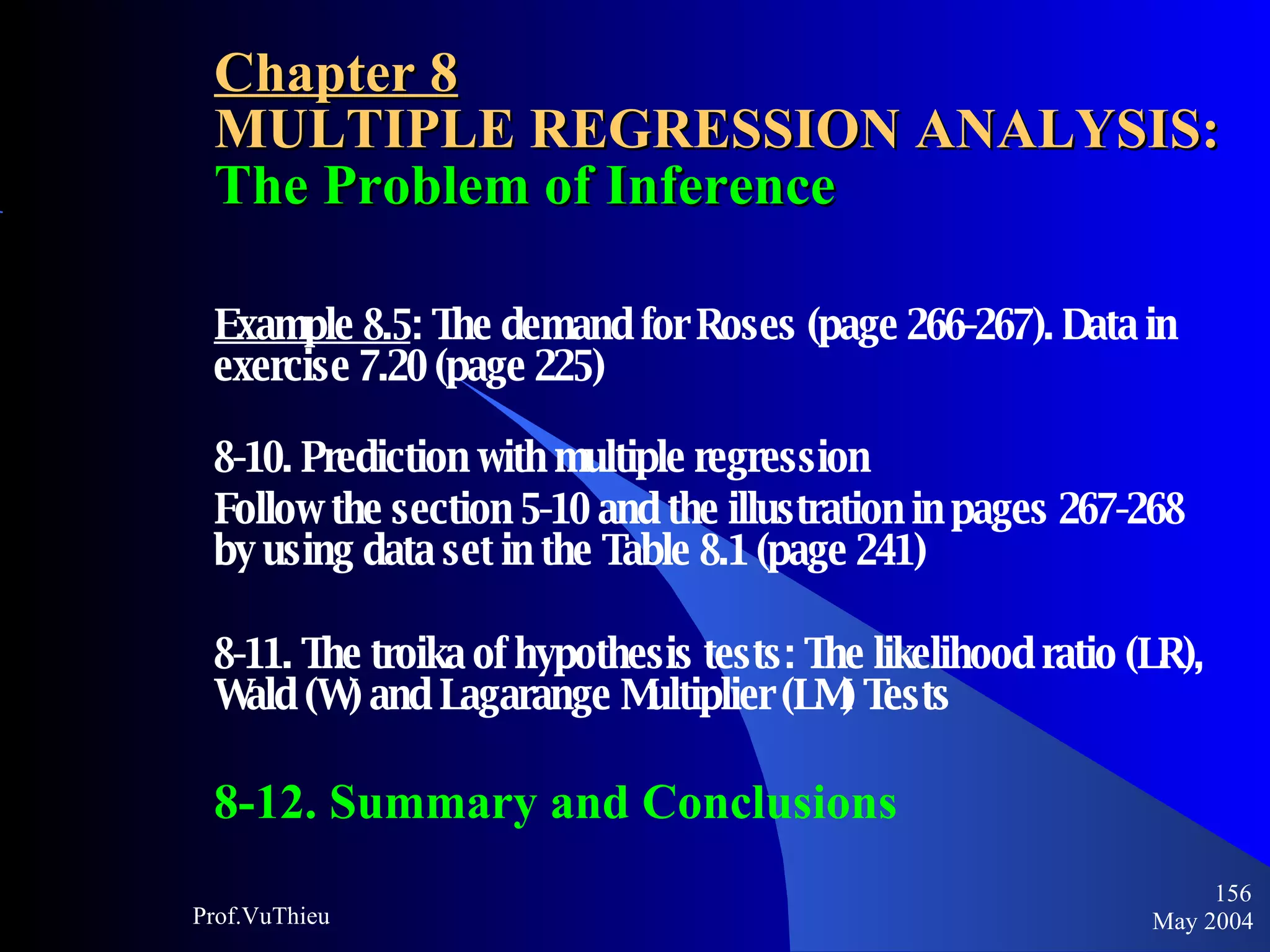 Chapter 8 MULTIPLE REGRESSION ANALYSIS:  The Problem of Inference Example 8.5 : The demand for Roses (page 266-267). Data in exercise 7.20 (page 225) 8-10. Prediction with multiple regression Follow the section 5-10 and the illustration in pages 267-268 by using data set in the Table 8.1 (page 241) 8-11. The troika of hypothesis tests: The likelihood ratio (LR), Wald (W) and Lagarange Multiplier (LM) Tests 8-12. Summary and Conclusions May 2004 Prof.VuThieu 