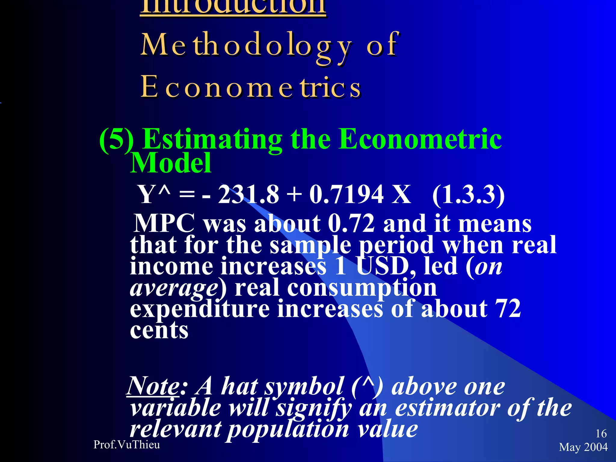 Introduction   Methodology of Econometrics (5) Estimating the Econometric Model Y^ = - 231.8 + 0.7194 X  (1.3.3) MPC was about 0.72 and it means that for the sample period when real income increases 1 USD, led ( on average ) real consumption expenditure increases of about 72 cents Note : A hat symbol (^) above one variable will signify an estimator of the relevant population value May 2004 Prof.VuThieu 