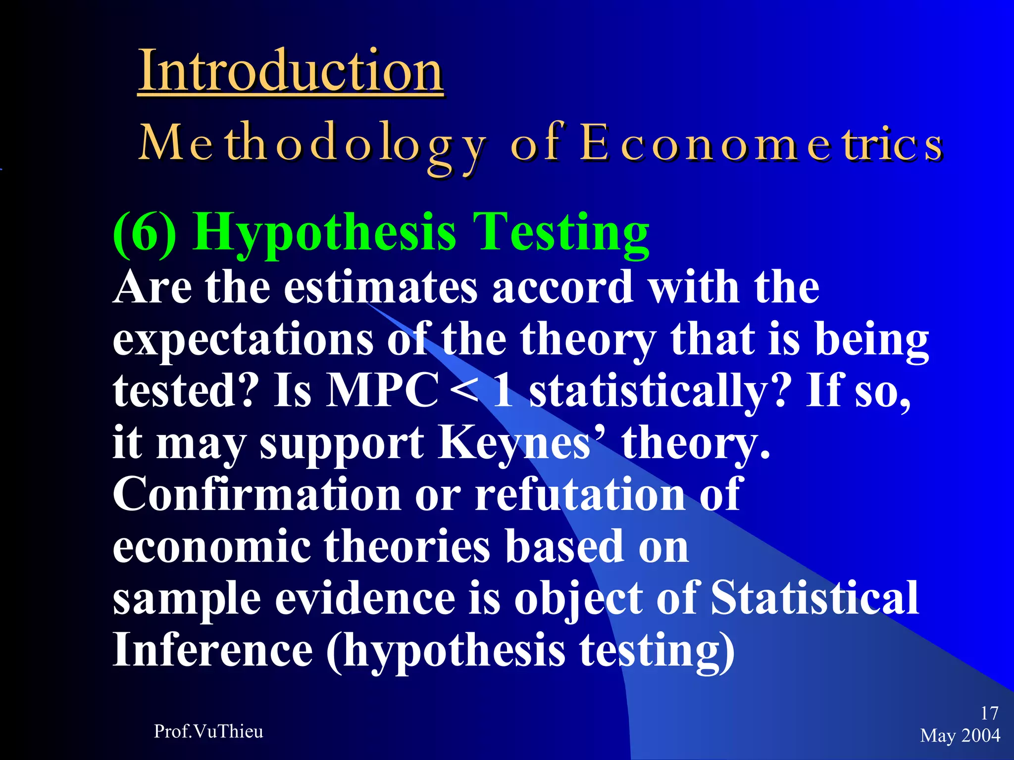 Introduction   Methodology of Econometrics (6) Hypothesis Testing Are the estimates accord with the  expectations of the theory that is being tested? Is MPC < 1 statistically? If so, it may support Keynes’ theory. Confirmation or refutation of  economic theories based on sample evidence is object of Statistical Inference (hypothesis testing) May 2004 Prof.VuThieu 