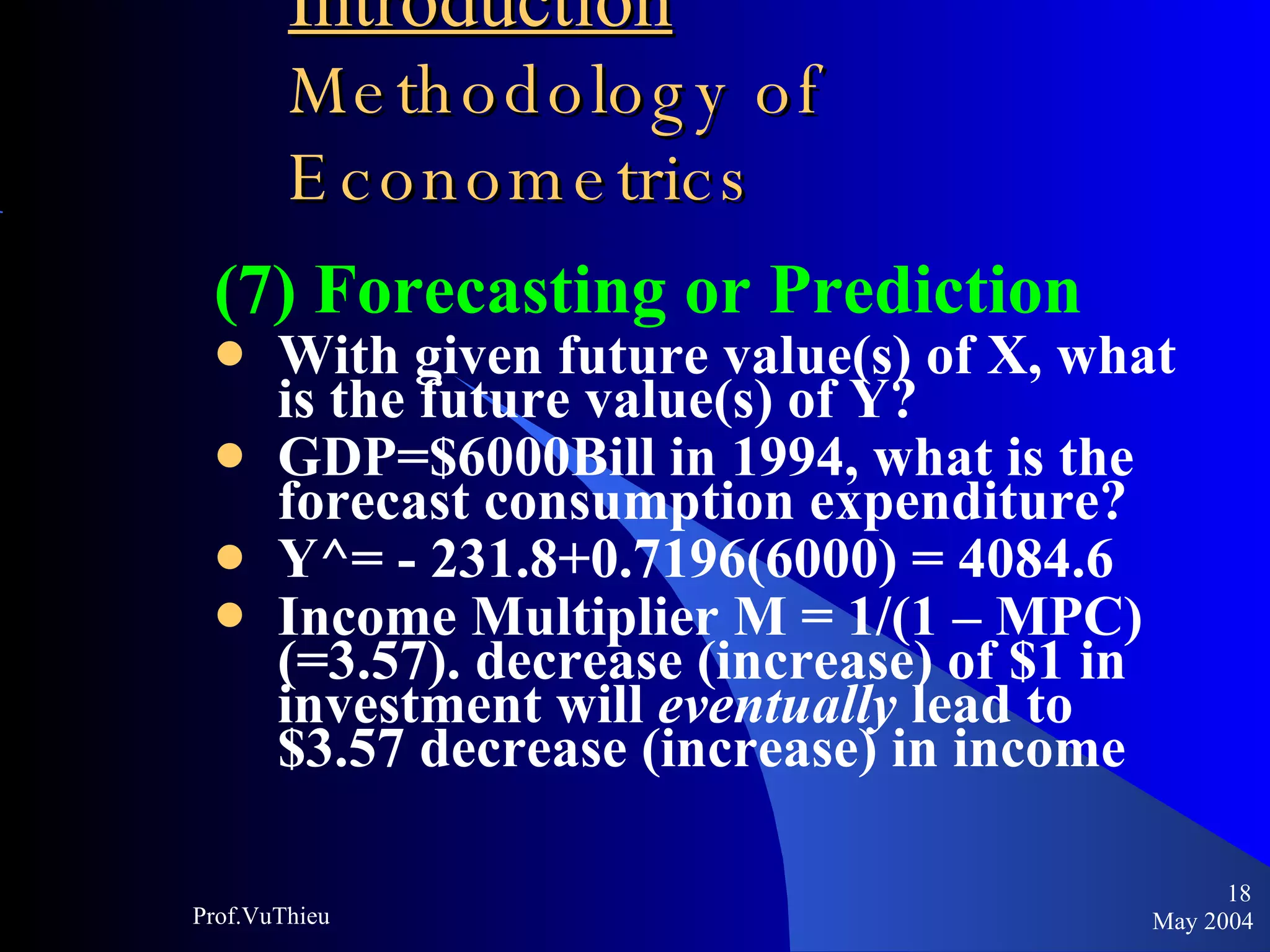 Introduction   Methodology of Econometrics (7) Forecasting or Prediction With given future value(s) of X, what is the future value(s) of Y? GDP=$6000Bill in 1994, what is the forecast consumption expenditure? Y^= - 231.8+0.7196(6000) = 4084.6 Income Multiplier M = 1/(1 – MPC) (=3.57). decrease (increase) of $1 in investment will  eventually  lead to $3.57 decrease (increase) in income May 2004 Prof.VuThieu 