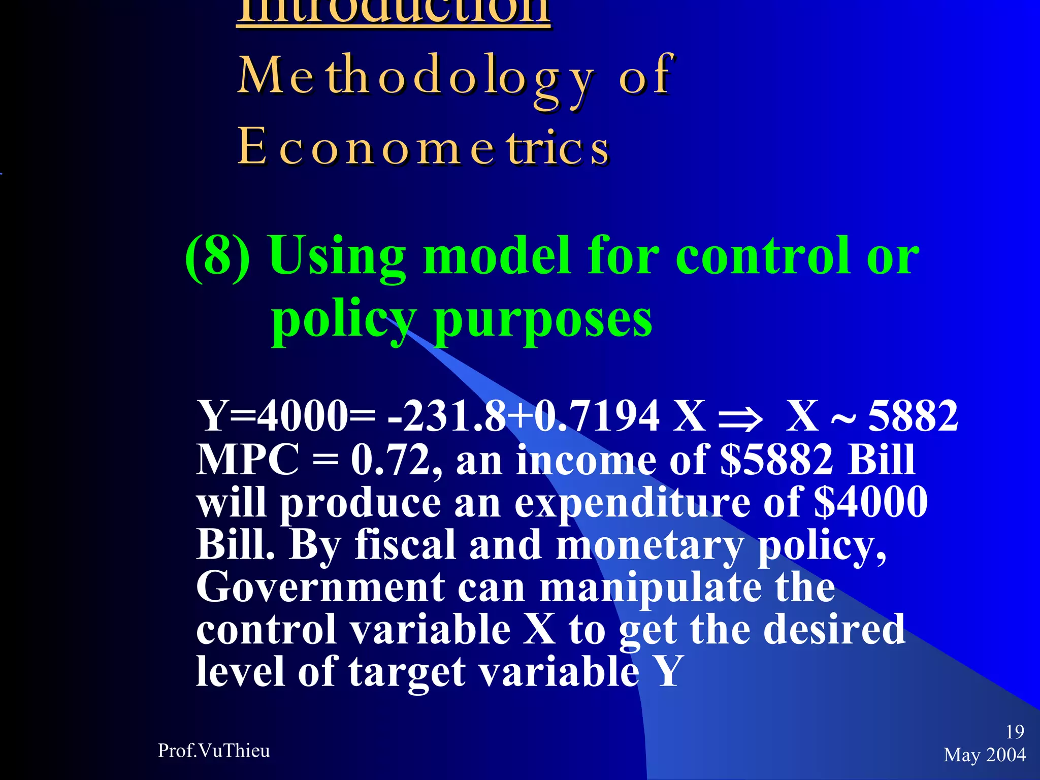 Introduction   Methodology of Econometrics (8) Using model for control or policy purposes Y=4000= -231.8+0.7194 X     X    5882  MPC = 0.72, an income of $5882 Bill will produce an expenditure of $4000 Bill. By fiscal and monetary policy, Government can manipulate the control variable X to get the desired level of target variable Y May 2004 Prof.VuThieu 