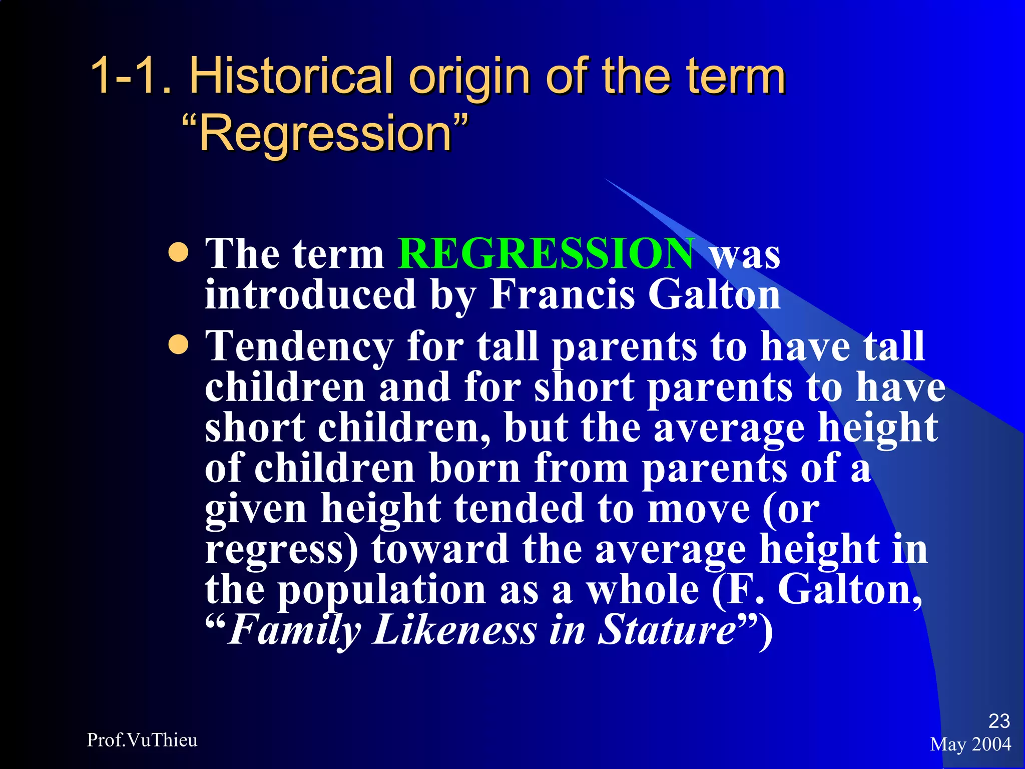1-1. Historical origin of the term “Regression” The term  REGRESSION  was introduced by Francis Galton Tendency for tall parents to have tall children and for short parents to have short children, but the average height of children born from parents of a given height tended to move (or regress) toward the average height in the population as a whole (F. Galton, “ Family Likeness in Stature ”) May 2004 Prof.VuThieu 