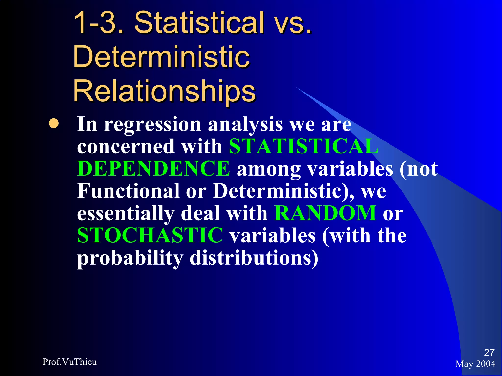 1-3. Statistical vs. Deterministic Relationships In regression analysis we are concerned with  STATISTICAL DEPENDENCE   among variables (not Functional or Deterministic), we essentially deal with  RANDOM  or  STOCHASTIC  variables (with the probability distributions) May 2004 Prof.VuThieu 