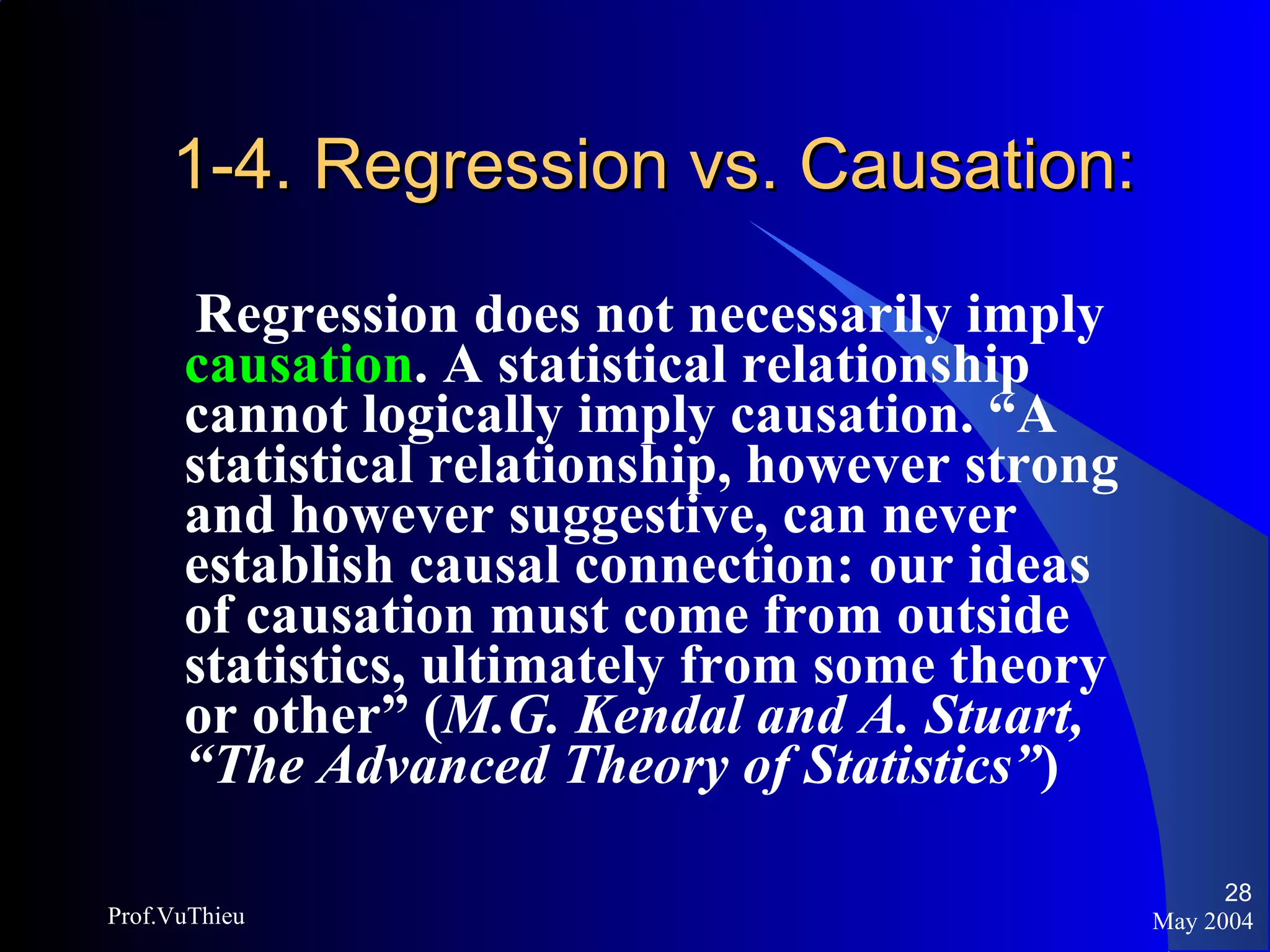 1-4. Regression vs. Causation: Regression does not necessarily imply  causation . A statistical relationship cannot logically imply causation. “A statistical relationship, however strong and however suggestive, can never establish causal connection: our ideas of causation must come from outside statistics, ultimately from some theory or other” ( M.G. Kendal and A. Stuart, “The Advanced Theory of Statistics” ) May 2004 Prof.VuThieu 