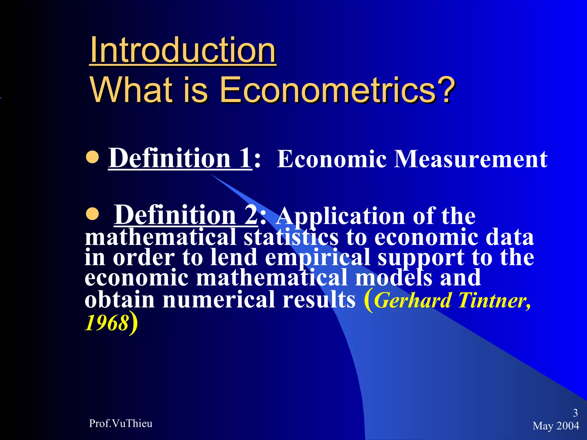 Introduction   What is Econometrics ? Definition 1 :  Economic Measurement Definition 2 :  Application of the  mathematical statistics to economic data in order to lend empirical support to the economic mathematical models and obtain numerical results   ( Gerhard Tintner, 1968 )  May 2004 Prof.VuThieu 