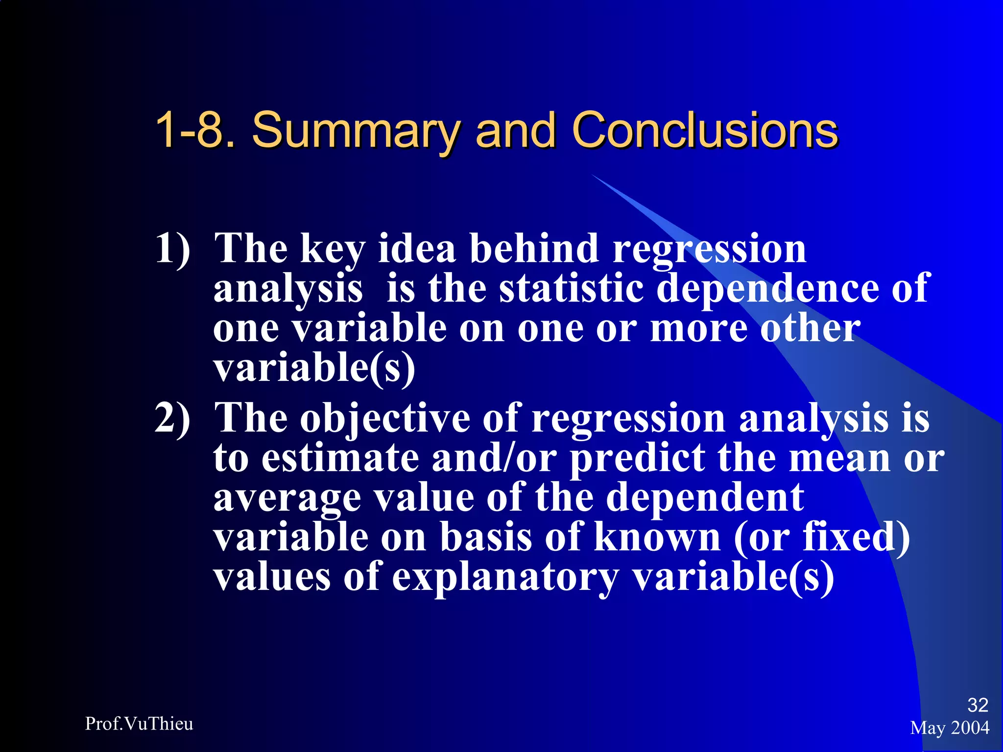 1-8. Summary and Conclusions 1)  The key idea behind regression analysis  is the statistic dependence of one variable on one or more other variable(s) 2)  The objective of regression analysis is to estimate and/or predict the mean or average value of the dependent variable on basis of known (or fixed) values of explanatory variable(s) May 2004 Prof.VuThieu 