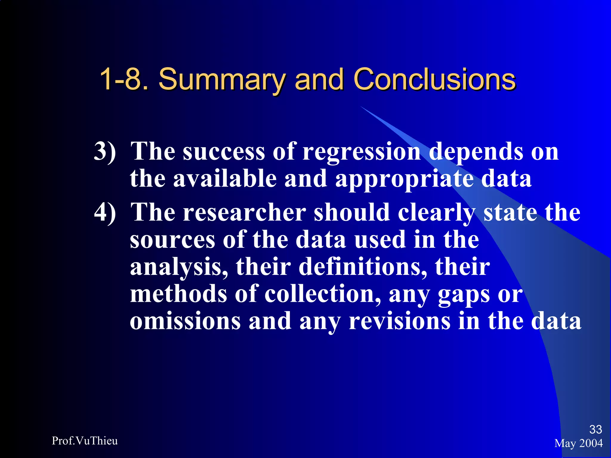 1-8. Summary and Conclusions 3)  The success of regression depends on the available and appropriate data 4)  The researcher should clearly state the sources of the data used in the analysis, their definitions, their methods of collection, any gaps or omissions and any revisions in the data May 2004 Prof.VuThieu 
