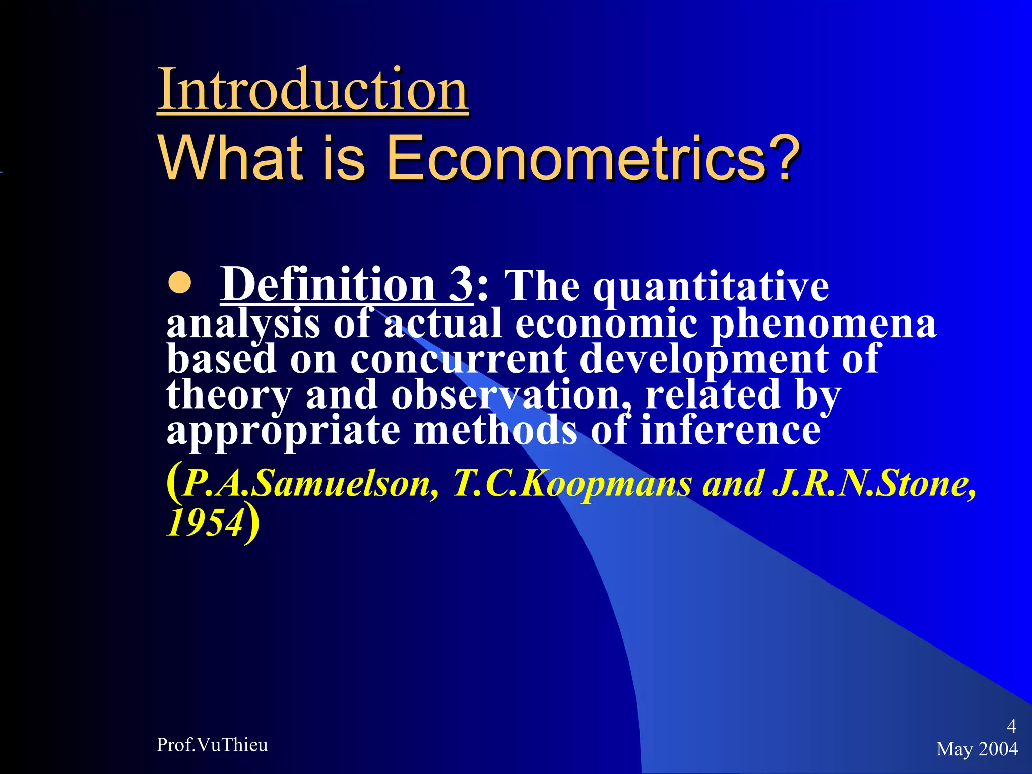 Introduction   What is Econometrics ? Definition 3 :  The quantitative analysis of actual economic phenomena based on concurrent development of theory and observation, related by appropriate methods of inference  ( P.A.Samuelson, T.C.Koopmans and J.R.N.Stone, 1954 ) May 2004 Prof.VuThieu 