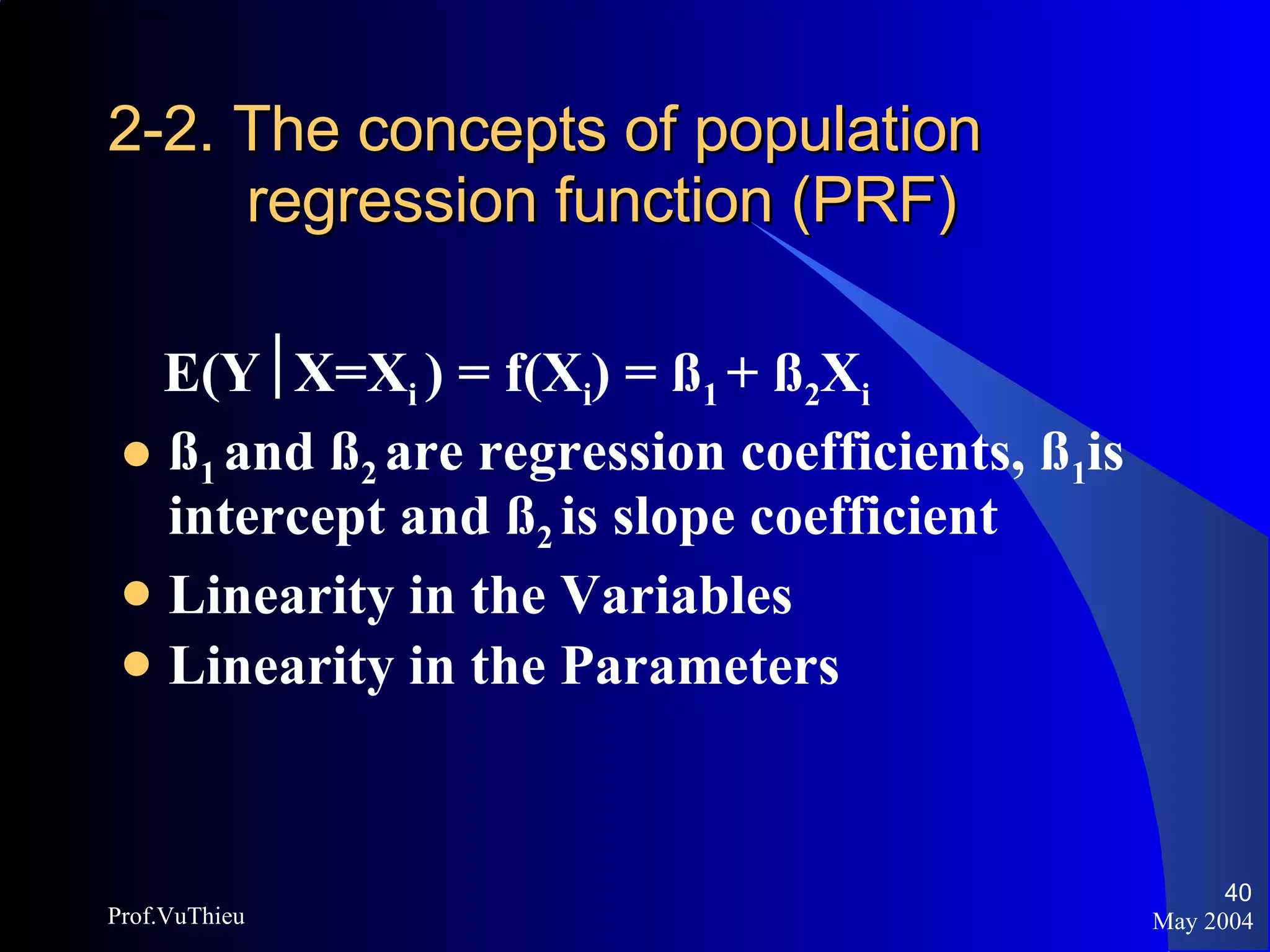 2-2. The concepts of population    regression function (PRF) E(Y  X=X i  ) = f(X i ) = ß 1  + ß 2 X i ß 1  and ß 2  are regression coefficients, ß 1 is intercept and ß 2  is slope coefficient Linearity in the Variables Linearity in the Parameters May 2004 Prof.VuThieu 