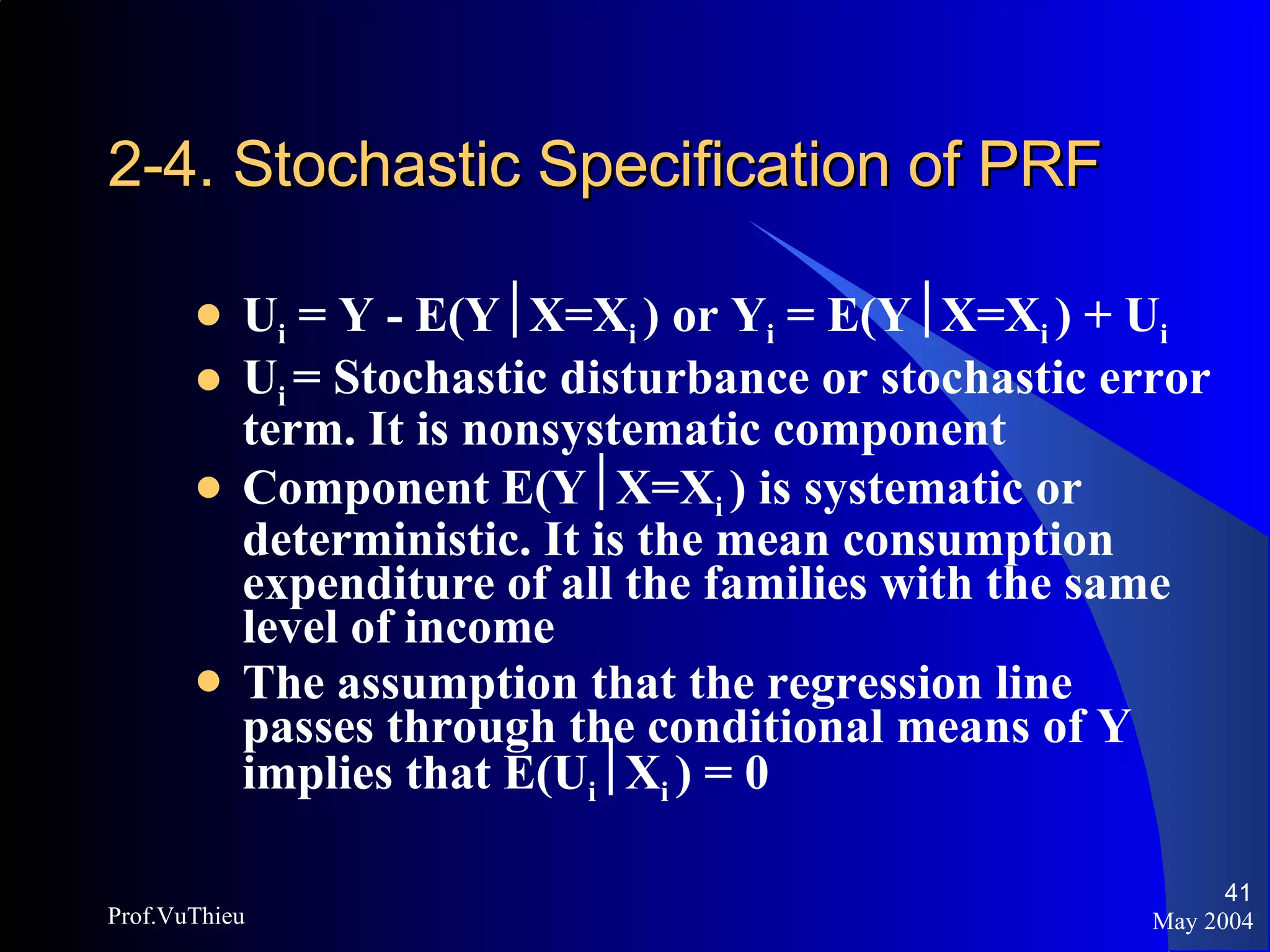 2-4. Stochastic Specification of PRF U i  = Y - E(Y  X=X i  ) or Y i  = E(Y  X=X i  ) + U i U i  = Stochastic disturbance or stochastic error term. It is nonsystematic component Component E(Y  X=X i  ) is systematic or deterministic. It is the mean consumption expenditure of all the families with the same level of income The assumption that the regression line passes through the conditional means of Y implies that E(U i  X i  ) = 0 May 2004 Prof.VuThieu 