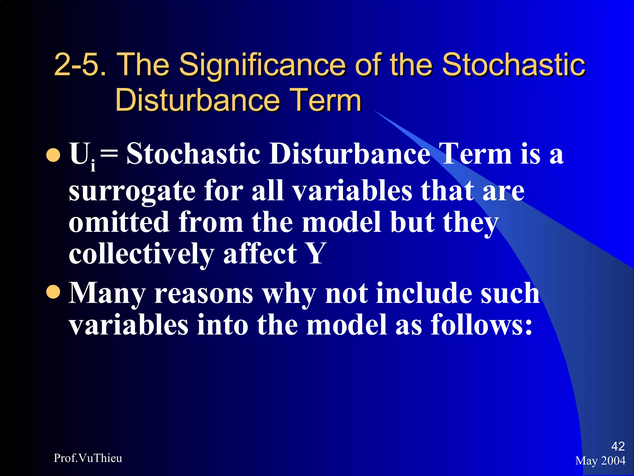 2-5. The Significance of the Stochastic    Disturbance Term U i  = Stochastic Disturbance Term is a surrogate for all variables that are omitted from the model but they collectively affect Y Many reasons why not include such variables into the model as follows: May 2004 Prof.VuThieu 