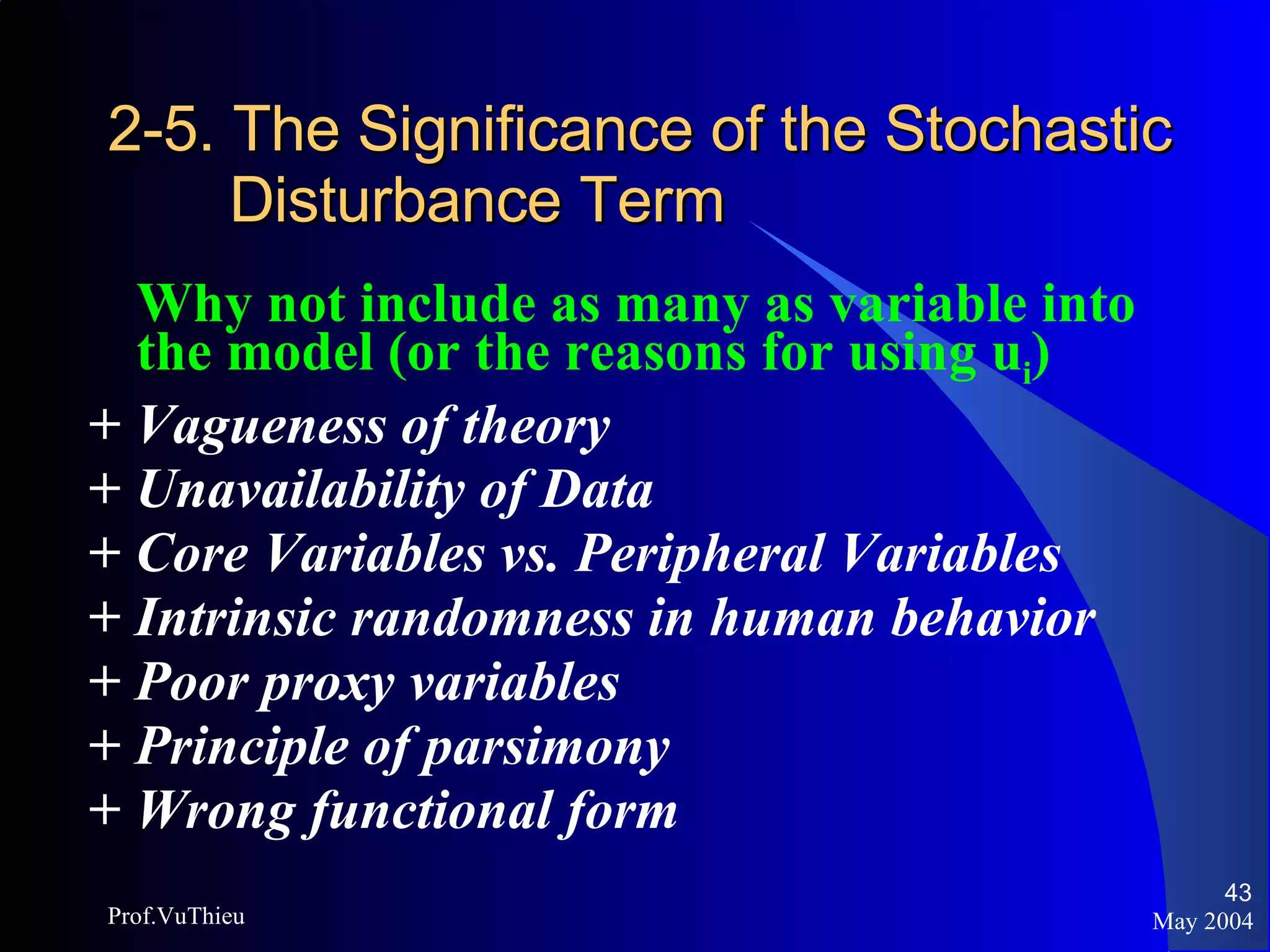 2-5. The Significance of the Stochastic    Disturbance Term Why not include as many as variable into the model (or the reasons for using u i ) +  Vagueness of theory +  Unavailability of Data +  Core Variables vs. Peripheral Variables +  Intrinsic randomness in human behavior +  Poor proxy variables +  Principle of parsimony +  Wrong functional form May 2004 Prof.VuThieu 