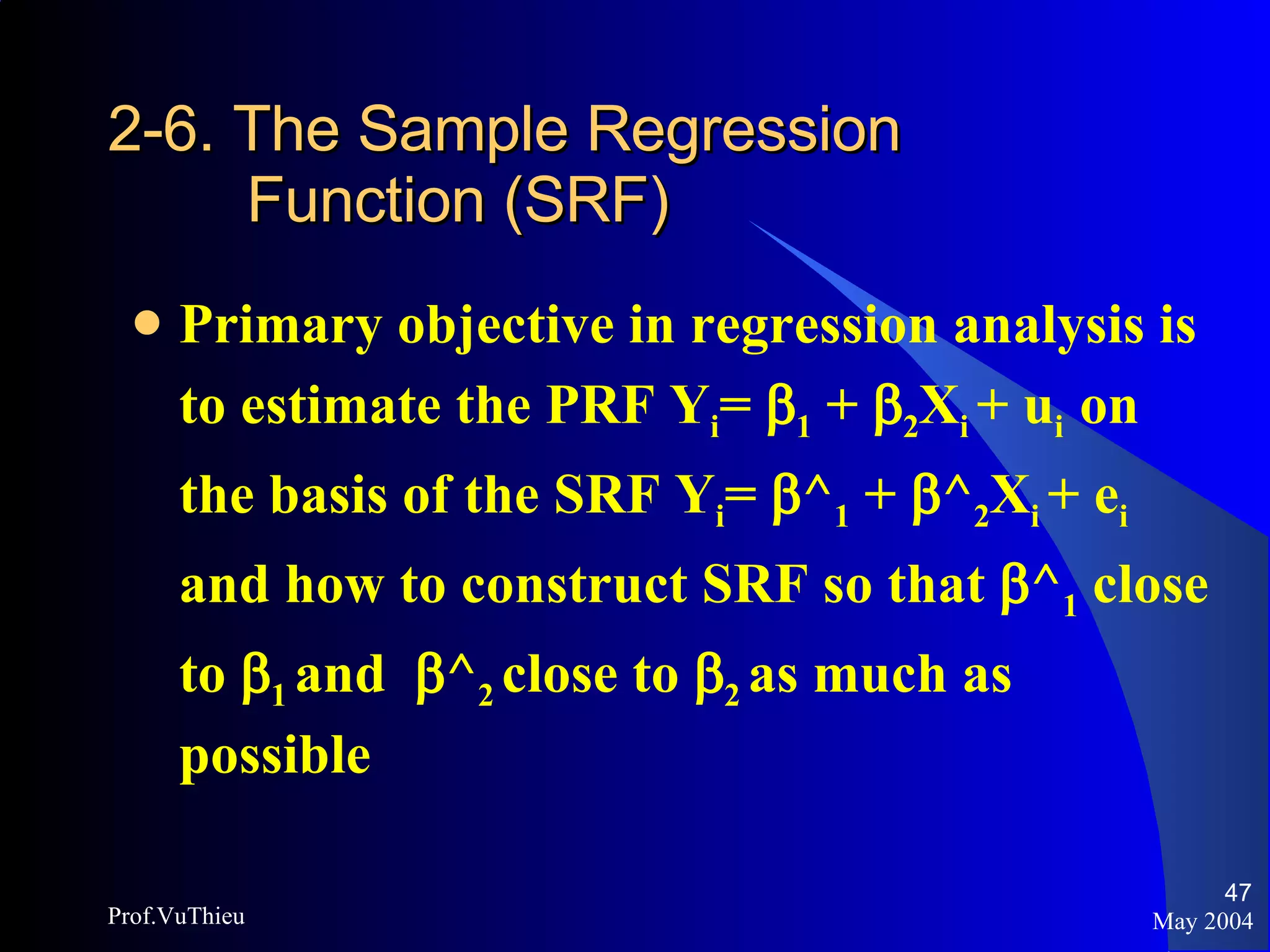 2-6. The Sample Regression   Function (SRF) Primary objective in regression analysis is to estimate the PRF Y i =   1  +   2 X i  + u i  on the basis of the SRF Y i =   ^ 1  +   ^ 2 X i  + e i  and how to construct SRF so that   ^ 1  close to   1  and   ^ 2  close to   2  as much as possible May 2004 Prof.VuThieu 