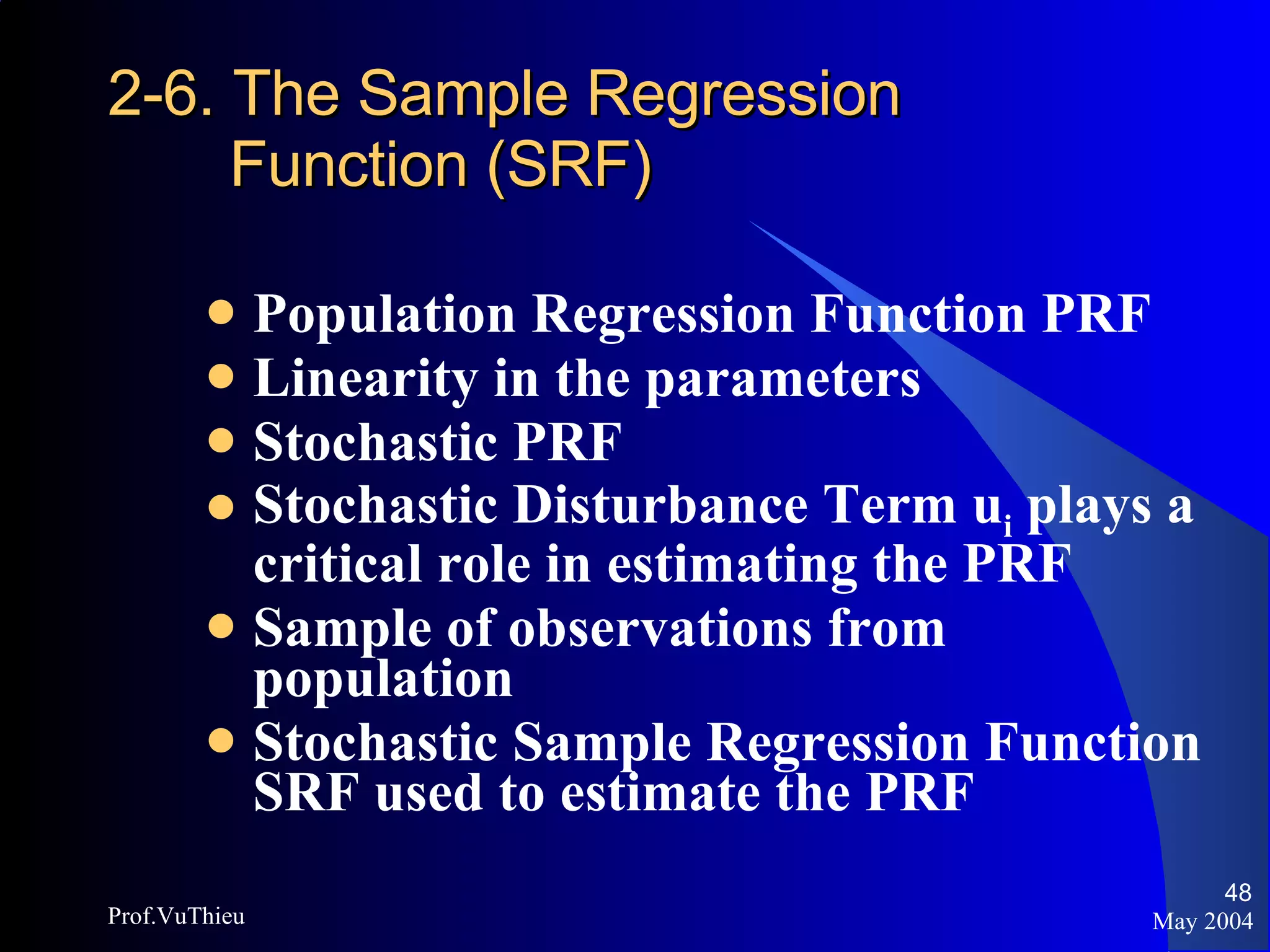 2-6. The Sample Regression   Function (SRF) Population Regression Function PRF Linearity in the parameters Stochastic PRF Stochastic Disturbance Term u i  plays a critical role in estimating the PRF Sample of observations from population Stochastic Sample Regression Function SRF used to estimate the PRF May 2004 Prof.VuThieu 