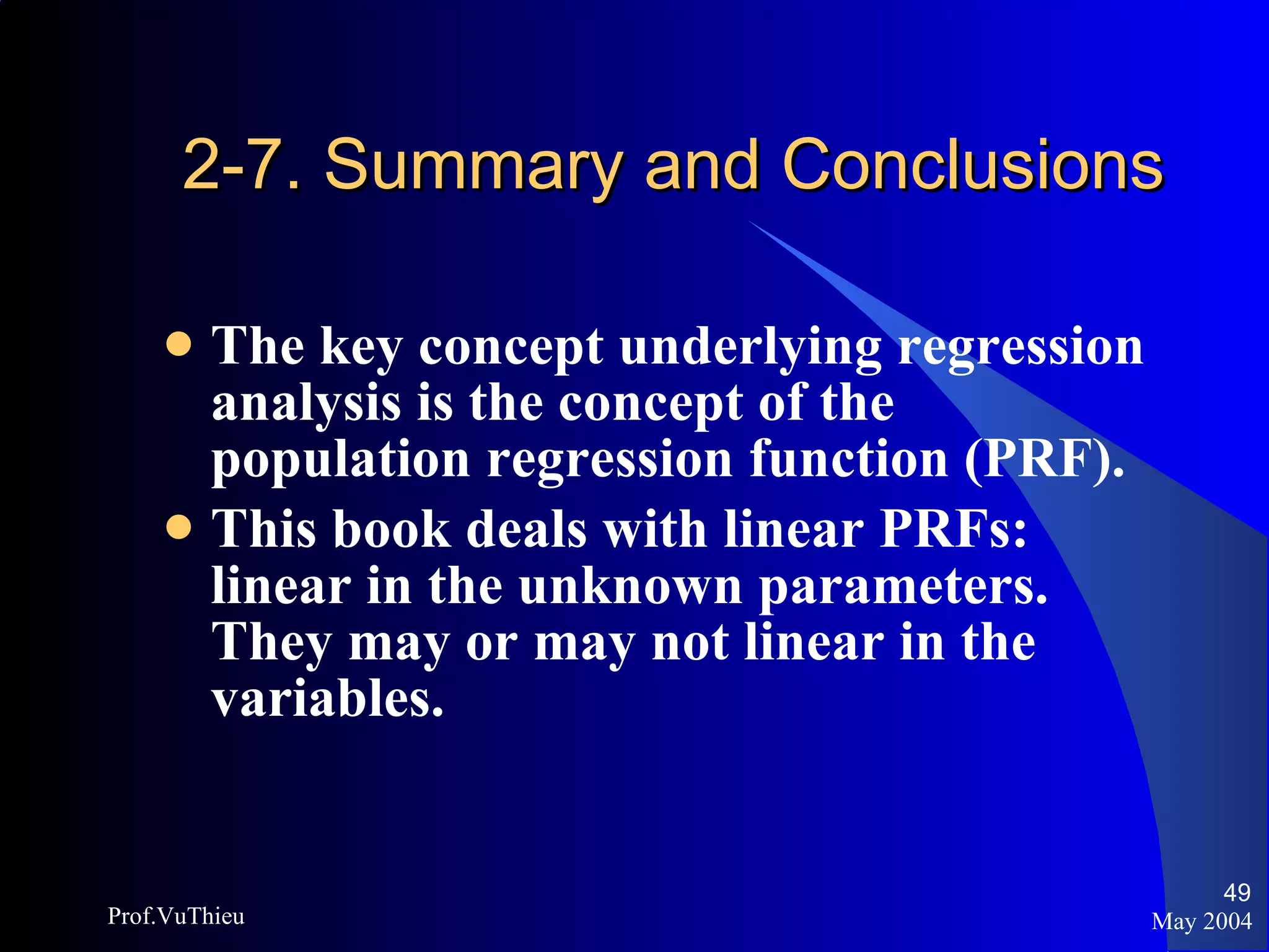 2-7. Summary and Conclusions The key concept underlying regression analysis is the concept of the population regression function (PRF). This book deals with linear PRFs: linear in the unknown parameters. They may or may not linear in the variables. May 2004 Prof.VuThieu 