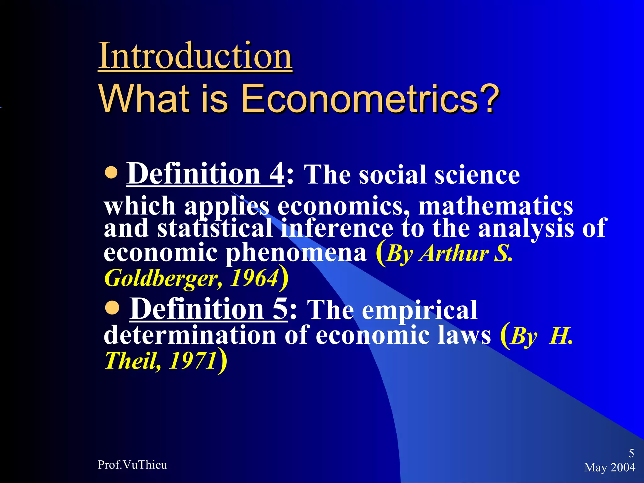 Introduction   What is Econometrics ? Definition 4 :  The social science  which applies economics, mathematics and statistical inference to the analysis of economic phenomena   ( By Arthur S. Goldberger, 1964 ) Definition 5 :  The empirical determination of economic laws   ( By  H. Theil, 1971 ) May 2004 Prof.VuThieu 