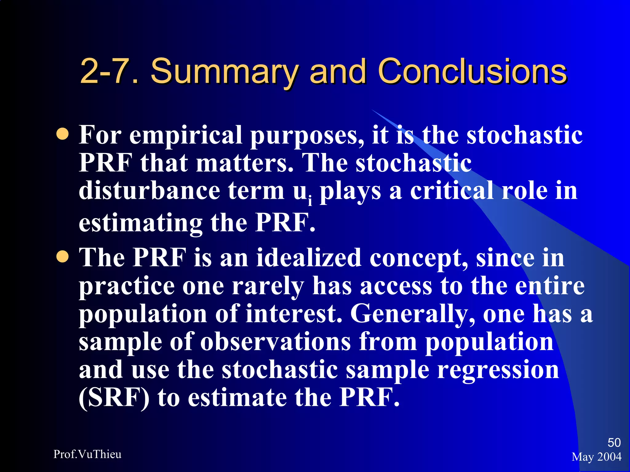 2-7. Summary and Conclusions For empirical purposes, it is the stochastic PRF that matters. The stochastic disturbance term u i  plays a critical role in estimating the PRF. The PRF is an idealized concept, since in practice one rarely has access to the entire population of interest. Generally, one has a sample of observations from population and use the stochastic sample regression (SRF) to estimate the PRF. May 2004 Prof.VuThieu 
