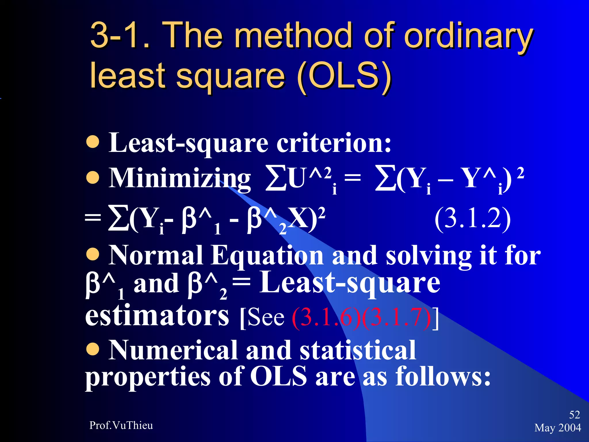 3-1. The method of ordinary least square (OLS) Least-square criterion: Minimizing   U^ 2 i  =   (Y i  – Y^ i )   2   =   (Y i -   ^ 1  -   ^ 2 X) 2  (3.1.2)  Normal Equation and solving it for   ^ 1  and   ^ 2   = Least-square estimators  [ See  (3.1.6)(3.1.7) ] Numerical and statistical properties of OLS are as follows: May 2004 Prof.VuThieu 
