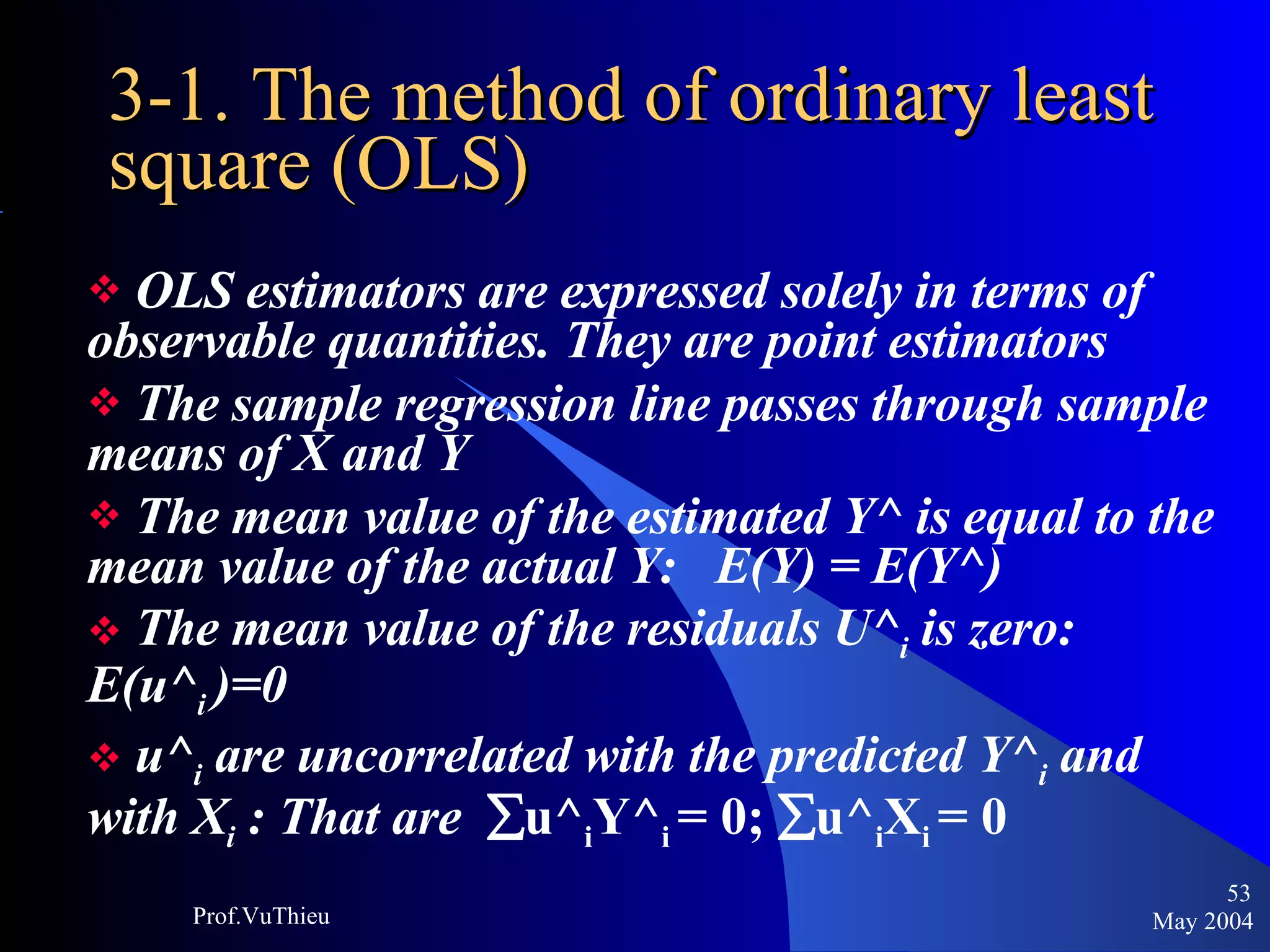 3-1. The method of ordinary least square (OLS) OLS estimators are expressed solely in terms of observable quantities. They are point estimators The sample regression line passes through sample means of X and Y The mean value of the estimated Y^ is equal to the mean value of the actual Y:  E(Y) = E(Y^) The mean value of the residuals U^ i  is zero: E(u^ i  )=0 u^ i  are uncorrelated with the predicted Y^ i  and with X i  : That are   u^ i Y^ i  = 0;   u^ i X i  = 0 May 2004 Prof.VuThieu 
