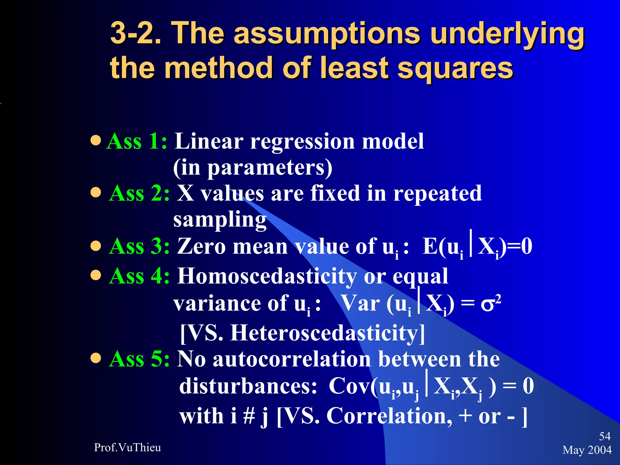 3-2. The assumptions underlying the method of least squares   Ass 1:  Linear regression model  (in parameters) Ass 2:  X values are fixed in repeated  sampling Ass 3:  Zero mean value of u i  :  E(u i  X i )=0 Ass 4:  Homoscedasticity or equal  variance of u i  :  Var (u i  X i ) =   2   [VS. Heteroscedasticity] Ass 5:  No autocorrelation between the  disturbances:   Cov(u i ,u j  X i ,X j  ) = 0  with i # j [VS. Correlation, + or - ] May 2004 Prof.VuThieu 