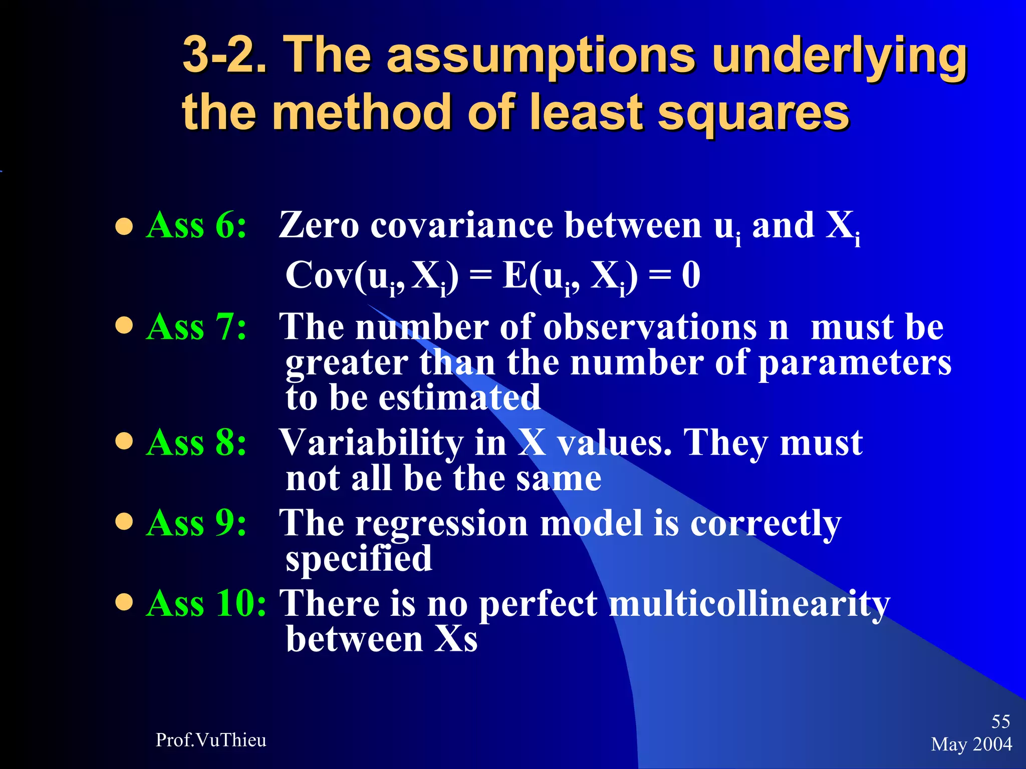 3-2. The assumptions underlying the method of least squares  Ass 6:   Zero covariance between u i  and X i     Cov(u i ,   X i ) = E(u i , X i ) = 0 Ass 7:   The number of observations n  must be    greater than the number of parameters    to be estimated Ass 8:   Variability in X values. They must      not all be the same Ass 9:   The regression model is correctly      specified Ass 10:  There is no perfect multicollinearity    between Xs May 2004 Prof.VuThieu 
