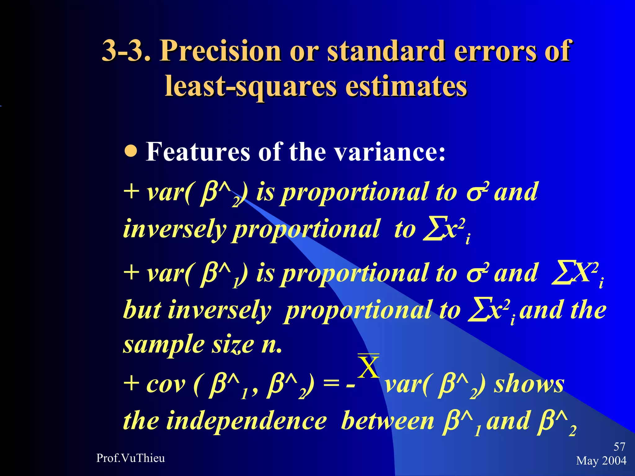 3-3. Precision or standard errors of    least-squares estimates Features of the variance:  + var(   ^ 2 ) is proportional to   2  and inversely proportional  to   x 2 i  + var(   ^ 1 ) is proportional to   2  and   X 2 i  but inversely  proportional to   x 2 i  and the sample size n. + cov (   ^ 1  ,   ^ 2 ) = -  var(   ^ 2 ) shows the independence  between   ^ 1  and   ^ 2 May 2004 Prof.VuThieu 