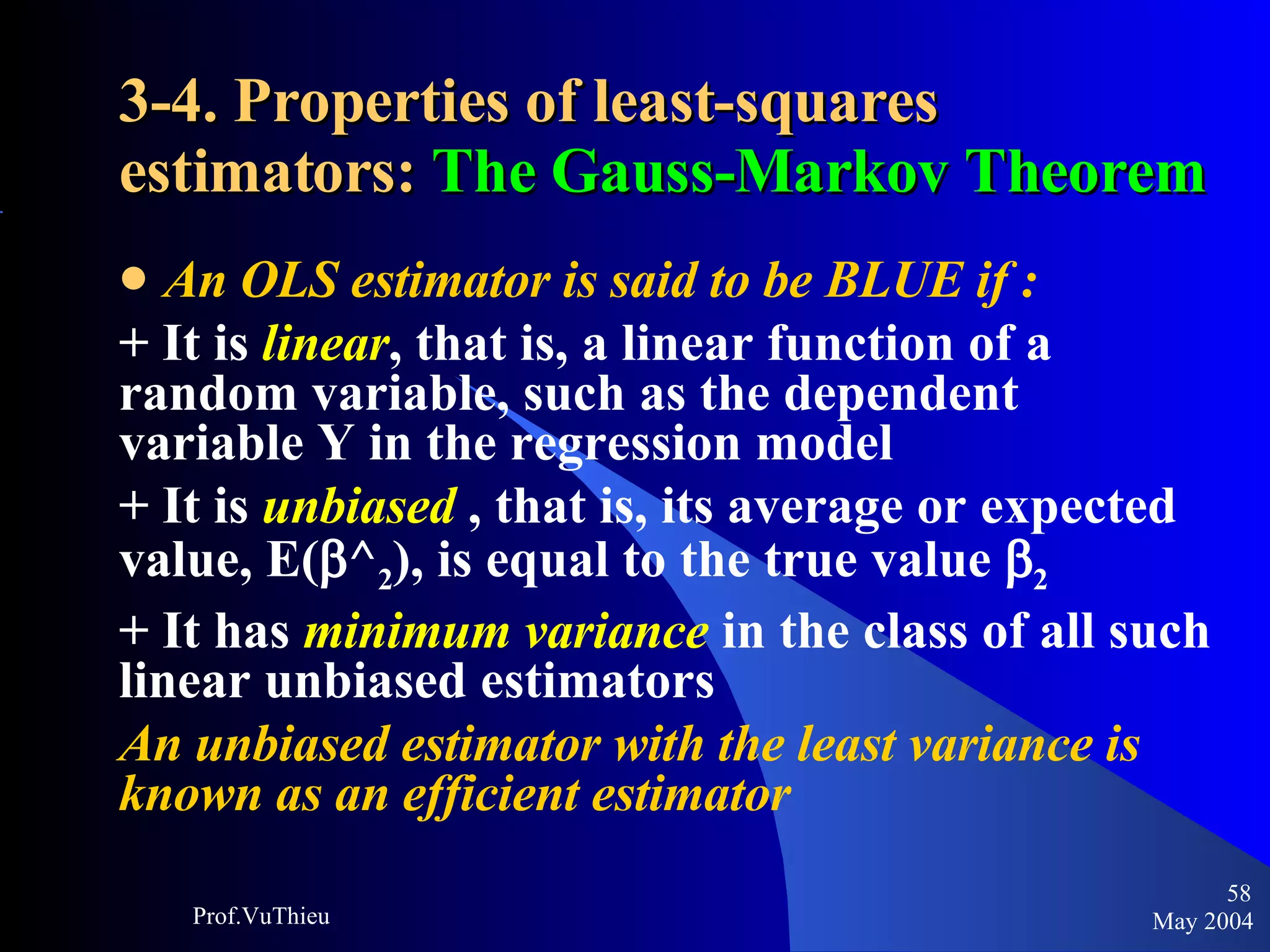 3-4. Properties of least-squares estimators:  The Gauss-Markov Theorem An OLS estimator is said to be BLUE if : + It is  linear , that is, a linear function of a random variable, such as the dependent variable Y in the regression model + It is  unbiased  , that is, its average or expected value, E(  ^ 2 ), is equal to the true value   2   + It has  minimum variance  in the class of all such linear unbiased estimators An unbiased estimator with the least variance is known as an efficient estimator May 2004 Prof.VuThieu 