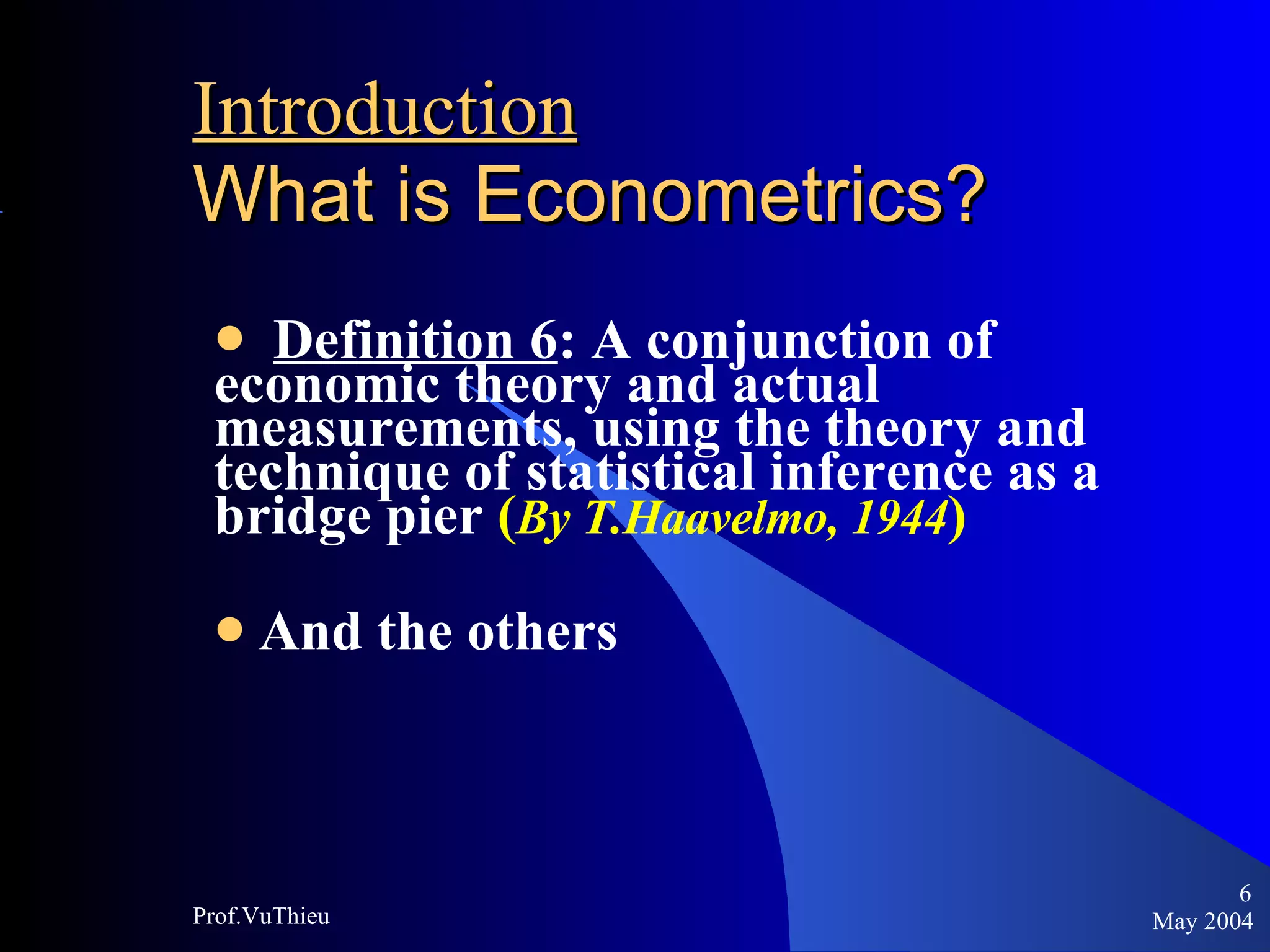 Introduction   What is Econometrics ? Definition 6 : A conjunction of economic theory and actual measurements, using the theory and technique of statistical inference as a bridge pier  ( By T.Haavelmo, 1944 ) And the others May 2004 Prof.VuThieu 