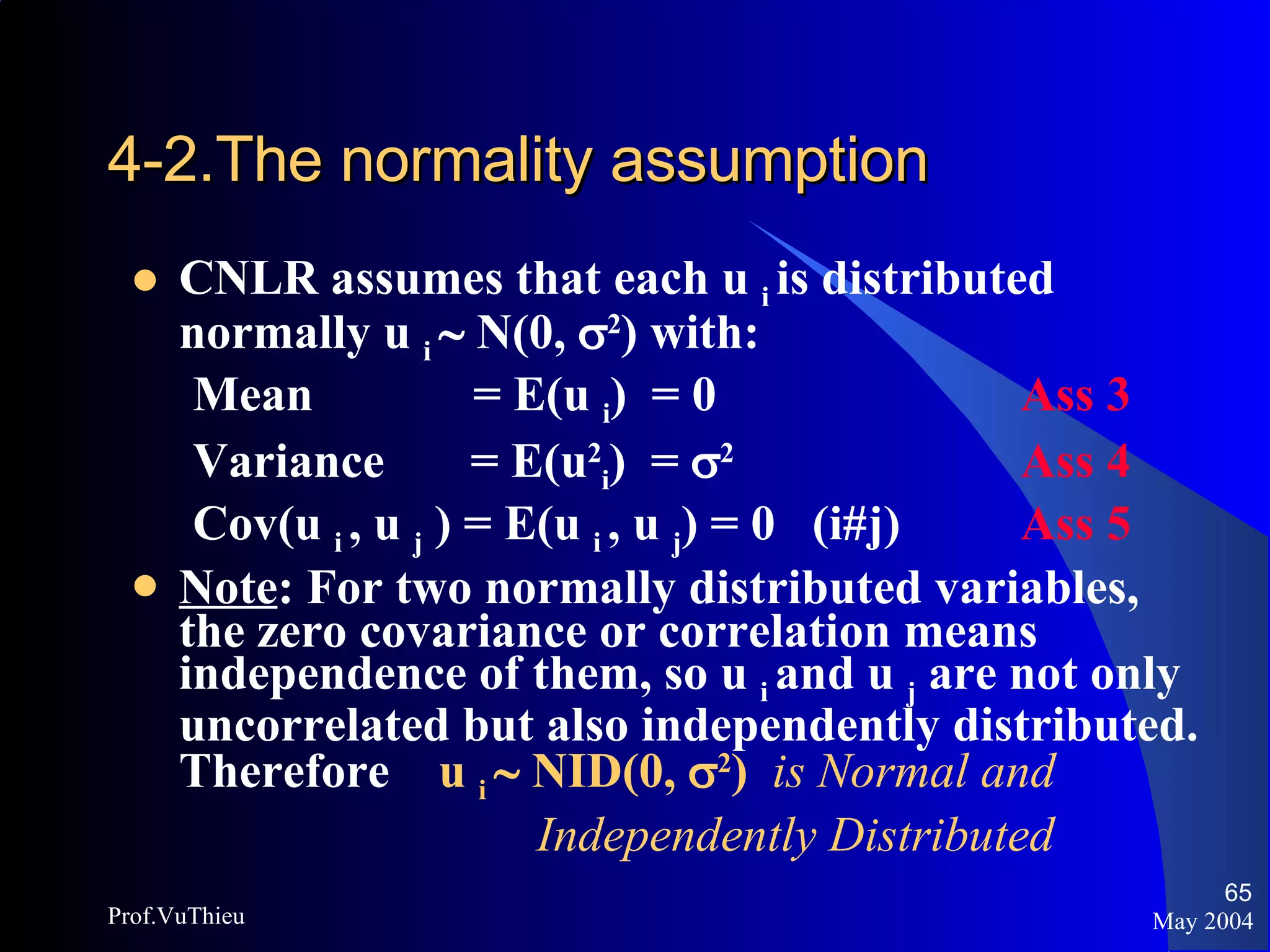 4-2.The normality assumption   CNLR assumes that each u  i  is distributed normally u  i    N(0,   2 ) with: Mean  = E(u  i )  = 0 Ass 3 Variance  = E(u 2 i )  =   2 Ass 4 Cov(u  i  , u  j  ) = E(u  i  , u  j ) = 0  (i#j) Ass 5 Note : For two normally distributed variables, the zero covariance or correlation means independence of them, so u  i  and u  j  are not only uncorrelated but also independently distributed. Therefore  u  i    NID(0,   2 )   is Normal and    Independently Distributed May 2004 Prof.VuThieu 