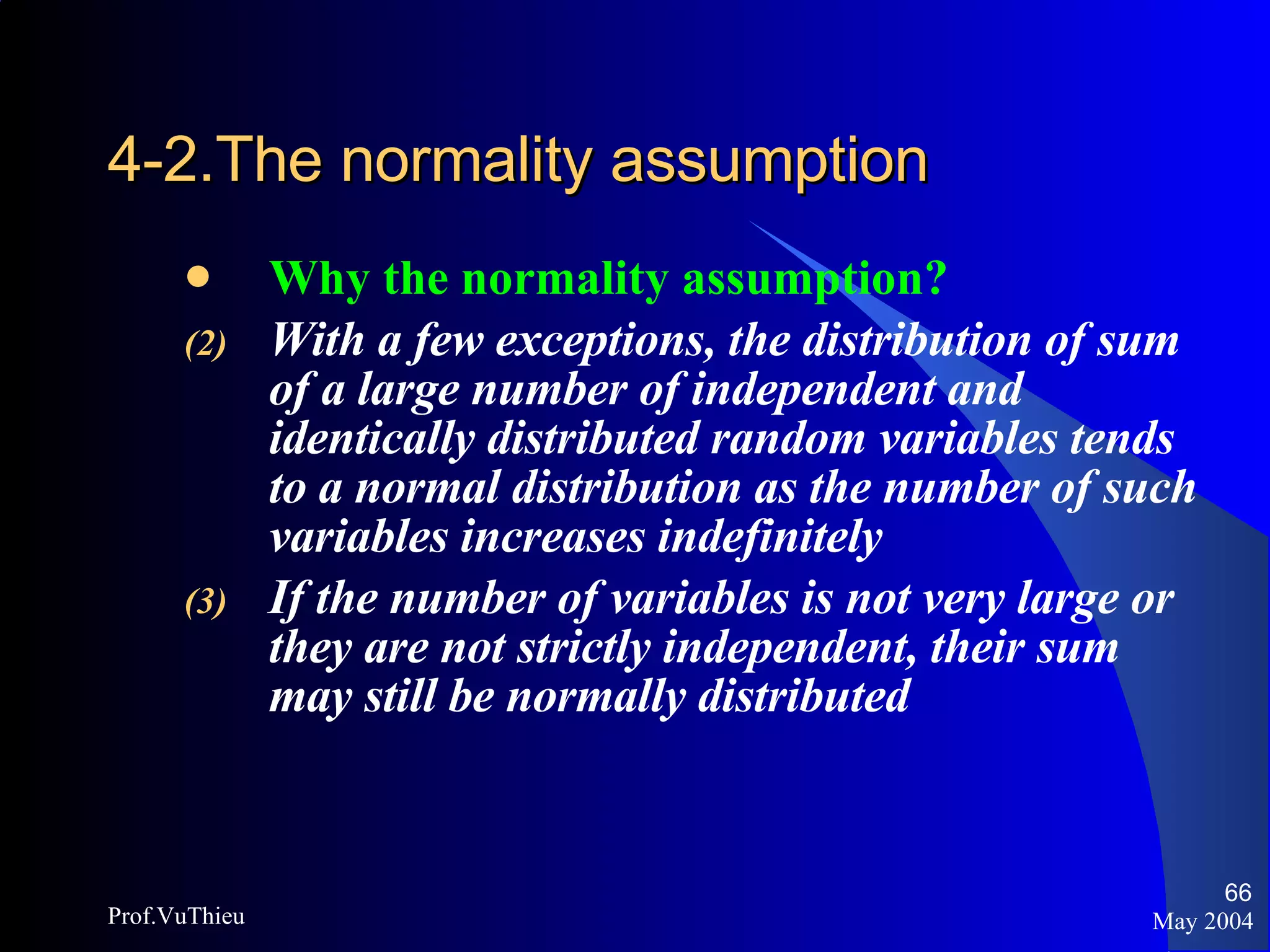 4-2.The normality assumption   Why the normality assumption? With a few exceptions, the distribution of sum of a large number of independent and identically distributed random variables tends to a normal distribution as the number of such variables increases indefinitely If the number of variables is not very large or they are not strictly independent, their sum may still be normally distributed May 2004 Prof.VuThieu 