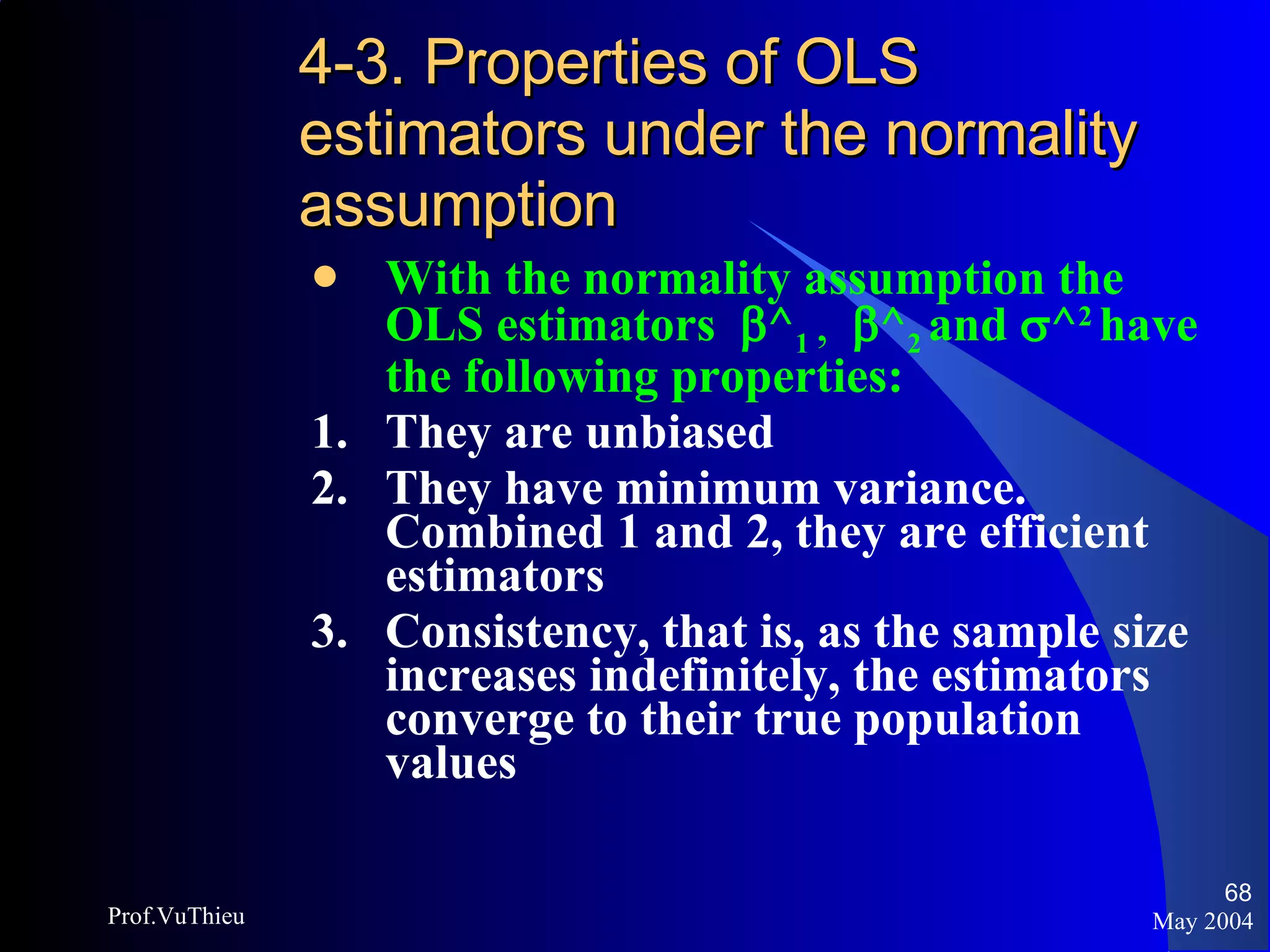4-3. Properties of OLS estimators under the normality assumption   With the normality assumption the OLS estimators   ^ 1  ,   ^ 2  and   ^ 2  have the following properties: 1.  They are unbiased 2.  They have minimum variance.  Combined 1 and 2, they are efficient estimators 3.  Consistency, that is, as the sample size increases indefinitely, the estimators converge to their true population values May 2004 Prof.VuThieu 