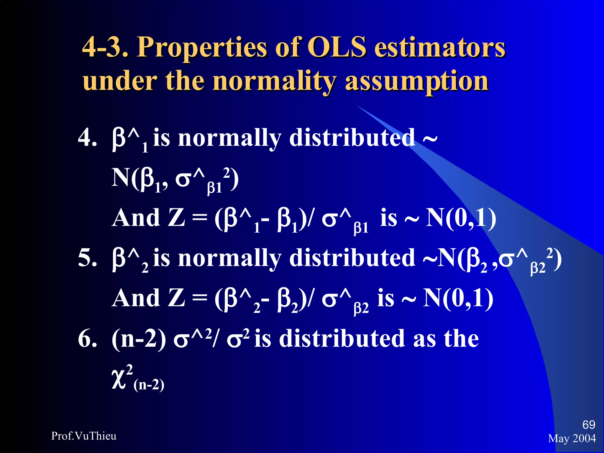 4-3. Properties of OLS estimators under the normality assumption   4.   ^ 1  is normally distributed     N(  1 ,   ^  1 2 ) And Z = (  ^ 1 -   1 )/   ^  1  is    N(0,1) 5.   ^ 2  is normally distributed   N(  2  ,  ^  2 2 ) And Z = (  ^ 2 -   2 )/   ^  2  is    N(0,1) 6.  (n-2)   ^ 2 /   2  is distributed as the   2 (n-2) May 2004 Prof.VuThieu 