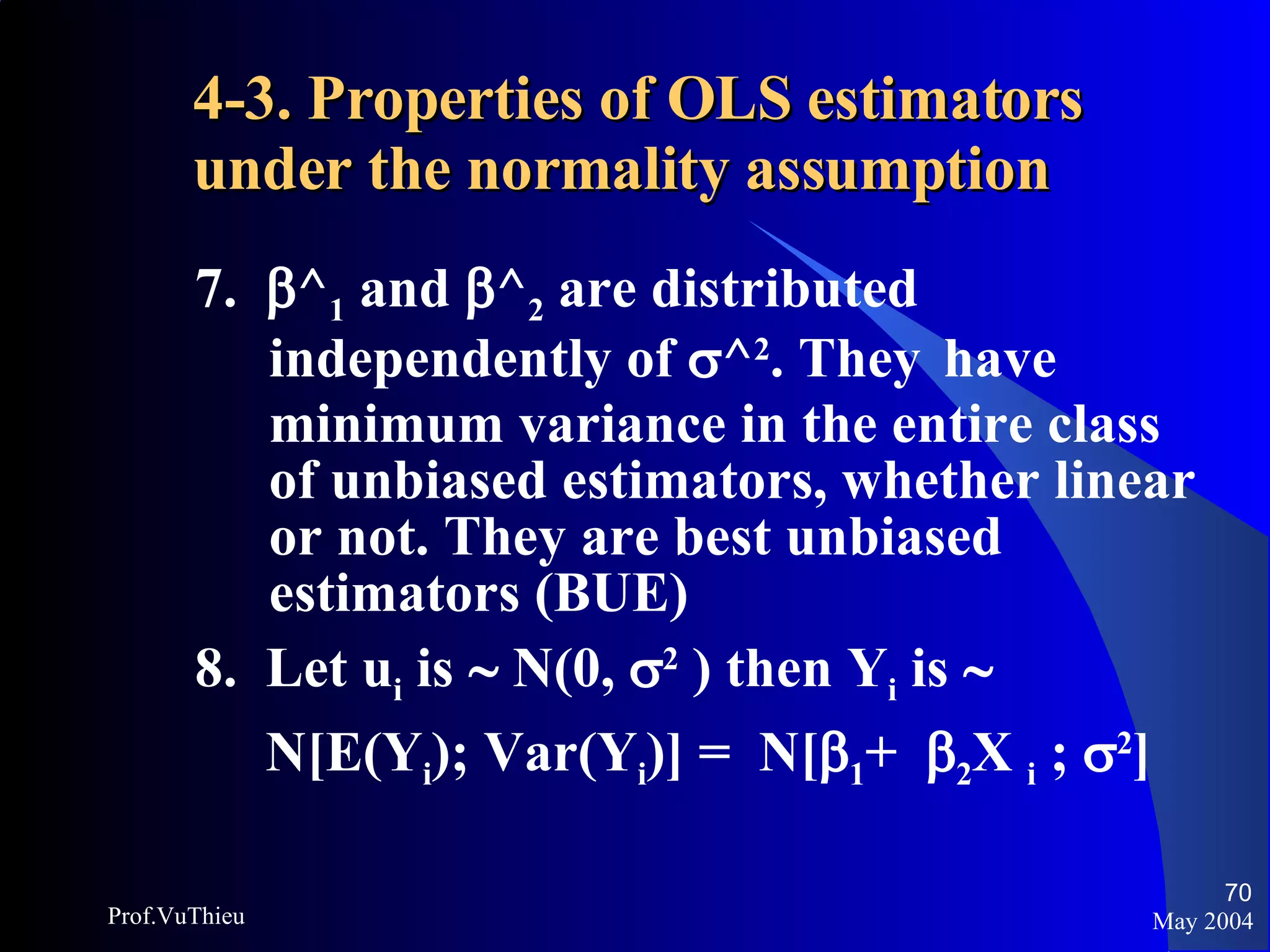 4-3. Properties of OLS estimators under the normality assumption   7.   ^ 1  and   ^ 2  are distributed independently of   ^ 2 . They  have minimum variance in the entire class of unbiased estimators, whether linear or not. They are best unbiased estimators (BUE) 8.  Let u i  is    N(0,   2  ) then Y i  is     N[E(Y i ); Var(Y i )] =  N[  1 +   2 X  i  ;   2 ] May 2004 Prof.VuThieu 