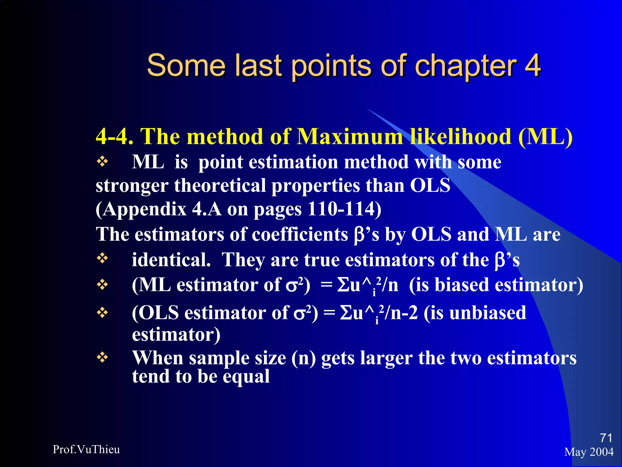Some last points of chapter 4   4-4. The method of Maximum likelihood (ML) ML  is  point estimation method with some stronger theoretical properties than OLS (Appendix 4.A on pages 110-114) The estimators of coefficients   ’s by OLS and ML are identical.  They are true estimators of the   ’s (ML estimator of   2 )  =   u^ i 2 /n  (is biased estimator) (OLS estimator of   2 ) =   u^ i 2 /n-2 (is unbiased estimator) When sample size (n) gets larger the two estimators tend to be equal May 2004 Prof.VuThieu 