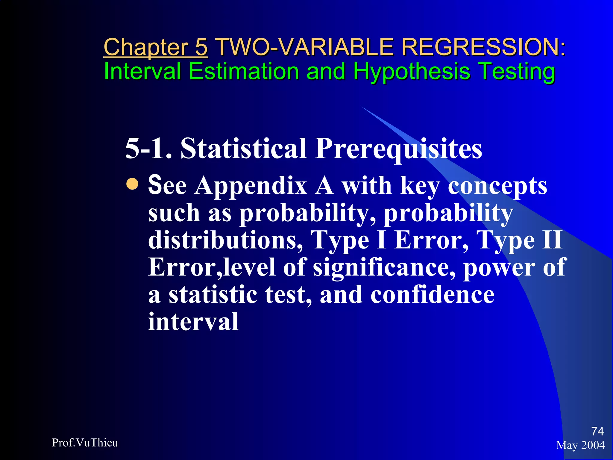 Chapter 5  TWO-VARIABLE REGRESSION: Interval Estimation and Hypothesis Testing 5-1. Statistical Prerequisites  S ee Appendix A with key concepts such as probability, probability distributions, Type I Error, Type II Error,level of significance, power of a statistic test, and confidence interval May 2004 Prof.VuThieu 
