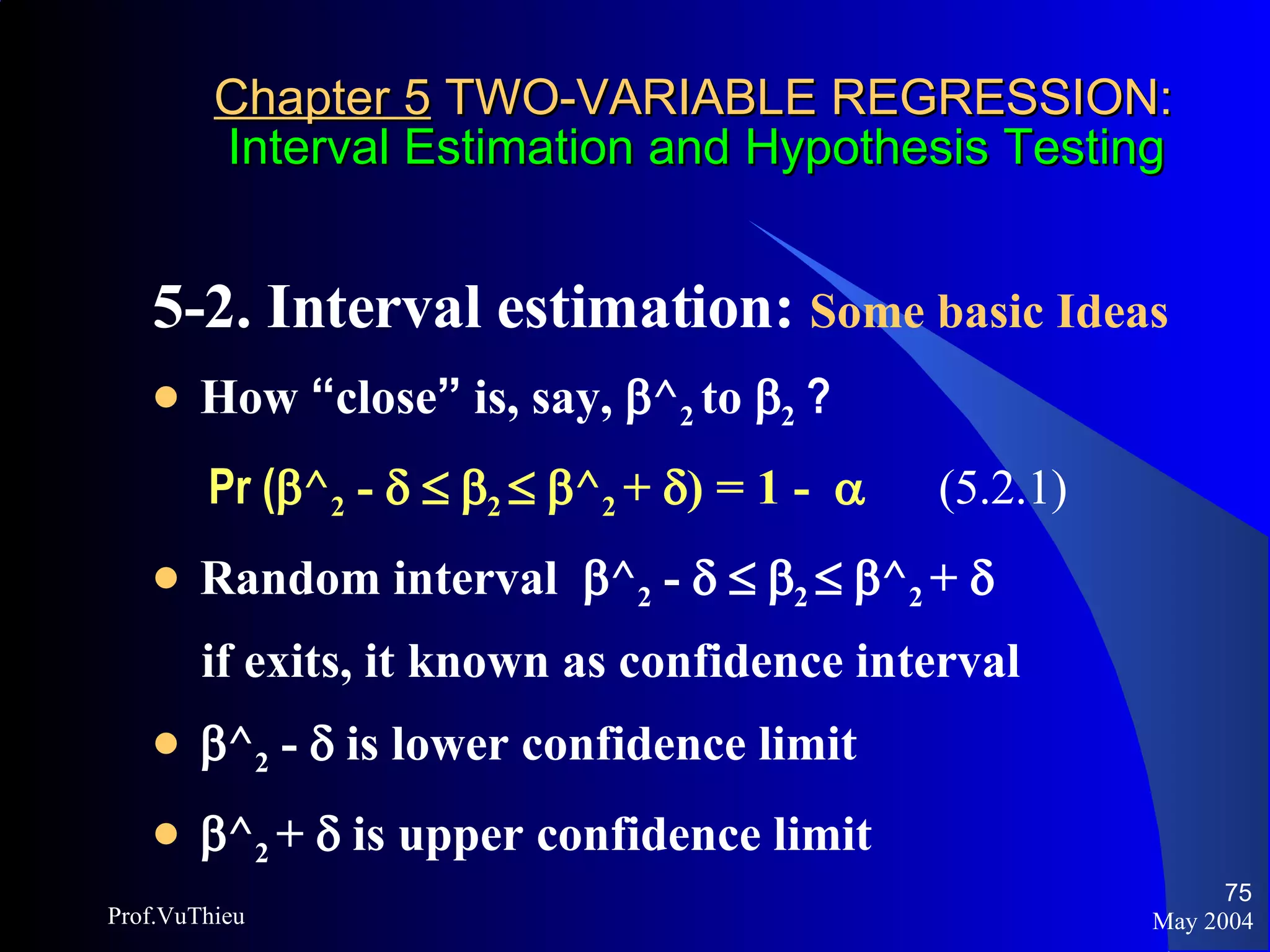 Chapter 5  TWO-VARIABLE REGRESSION:   Interval Estimation and Hypothesis Testing 5-2. Interval estimation:  Some basic Ideas   How  “ close ”  is, say,   ^ 2  to   2  ? Pr (  ^ 2  -         2      ^ 2  +   ) = 1 -     (5.2.1) Random interval   ^ 2  -         2      ^ 2  +     if exits, it known as confidence interval   ^ 2  -    is lower confidence limit  ^ 2  +    is upper confidence limit May 2004 Prof.VuThieu 