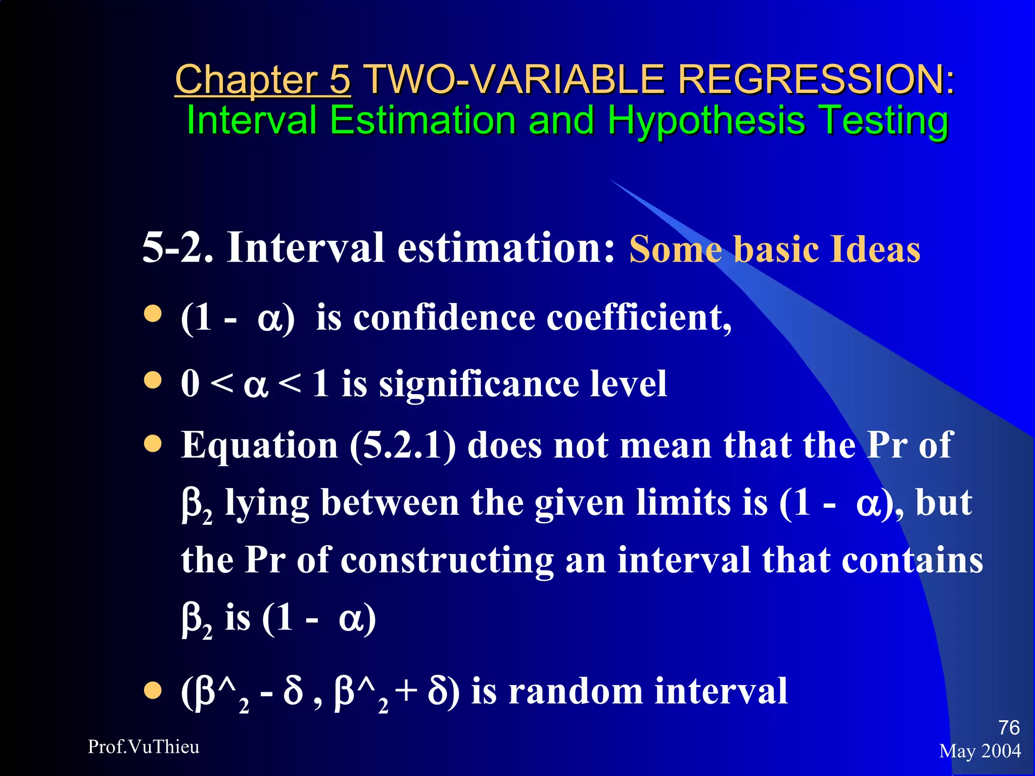 Chapter 5  TWO-VARIABLE REGRESSION:   Interval Estimation and Hypothesis Testing 5-2. Interval estimation:  Some basic Ideas   (1 -   )  is confidence coefficient,  0 <    < 1 is significance level  Equation (5.2.1) does not mean that the Pr of   2  lying between the given limits is (1 -   ), but the Pr of constructing an interval that contains   2  is (1 -   ) (  ^ 2  -    ,   ^ 2  +   ) is random interval May 2004 Prof.VuThieu 