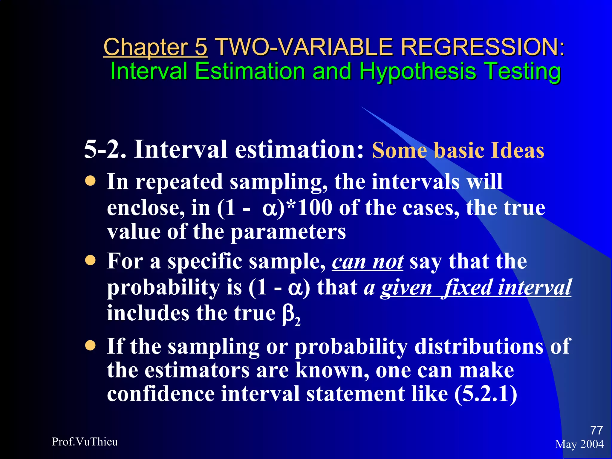 Chapter 5  TWO-VARIABLE REGRESSION:   Interval Estimation and Hypothesis Testing 5-2. Interval estimation:  Some basic Ideas   In repeated sampling, the intervals will enclose, in (1 -   )*100 of the cases, the true value of the parameters For a specific sample,  can not  say that the probability is (1 -   ) that  a  given   fixed interval  includes the true   2 If the sampling or probability distributions of the estimators are known, one can make confidence interval statement like (5.2.1) May 2004 Prof.VuThieu 