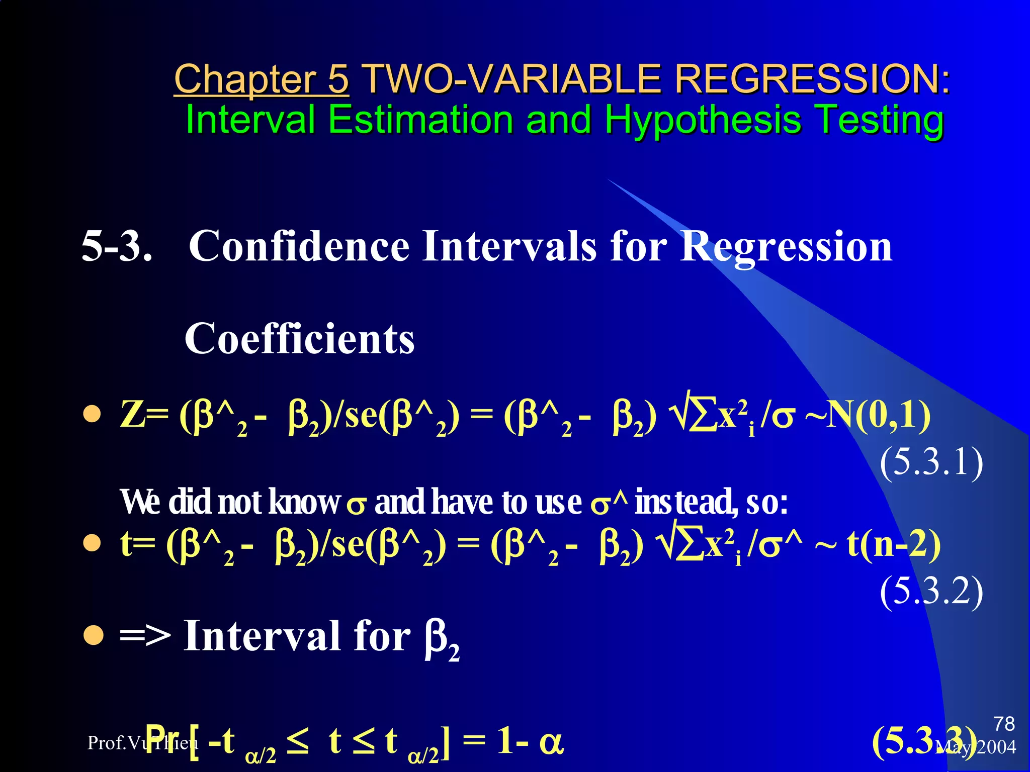 Chapter 5  TWO-VARIABLE REGRESSION:   Interval Estimation and Hypothesis Testing 5-3.  Confidence Intervals for Regression  Coefficients  Z= (  ^ 2  -   2 )/se(  ^ 2 ) = (  ^ 2  -   2 )   x 2 i  /   ~N(0,1) (5.3.1) We did not know     and have to use   ^  instead, so:  t= (  ^ 2  -   2 )/se(  ^ 2 ) = (  ^ 2  -   2 )   x 2 i  /  ^ ~ t(n-2) (5.3.2) => Interval for   2 Pr [  -t   /2      t     t   /2 ] = 1-     (5.3.3) May 2004 Prof.VuThieu 