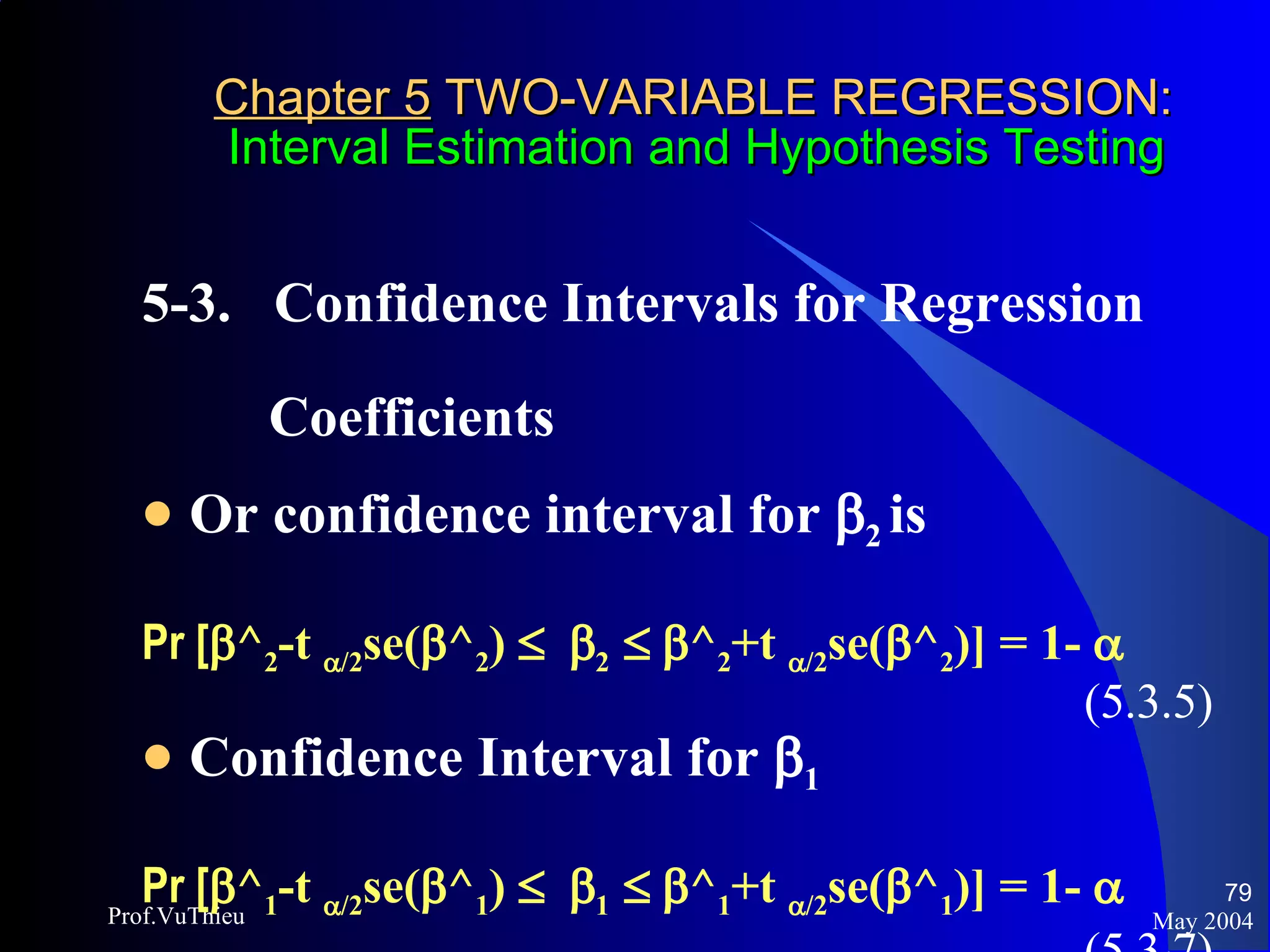 Chapter 5  TWO-VARIABLE REGRESSION:   Interval Estimation and Hypothesis Testing 5-3.  Confidence Intervals for Regression  Coefficients  Or confidence interval for   2  is Pr [  ^ 2 -t   /2 se(  ^ 2 )      2      ^ 2 +t   /2 se(  ^ 2 )] = 1-   (5.3.5) Confidence Interval for   1 Pr [  ^ 1 -t   /2 se(  ^ 1 )      1      ^ 1 +t   /2 se(  ^ 1 )] = 1-   (5.3.7) May 2004 Prof.VuThieu 