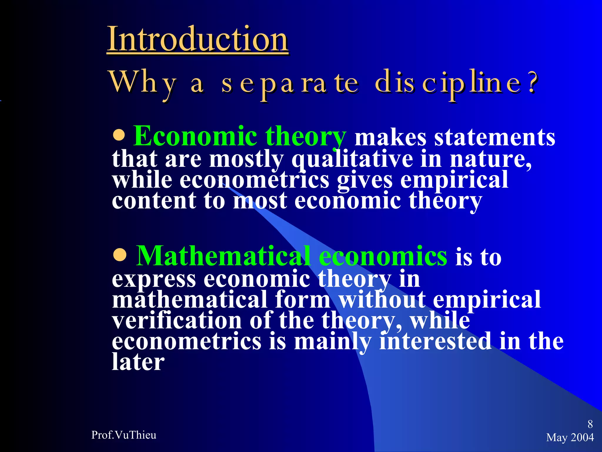 Introduction   Why a separate discipline ? Economic theory   makes statements that are mostly qualitative in nature, while econometrics gives empirical content to most economic theory  Mathematical economics   is to express economic theory in mathematical form without empirical verification of the theory, while econometrics is mainly interested in the later May 2004 Prof.VuThieu 