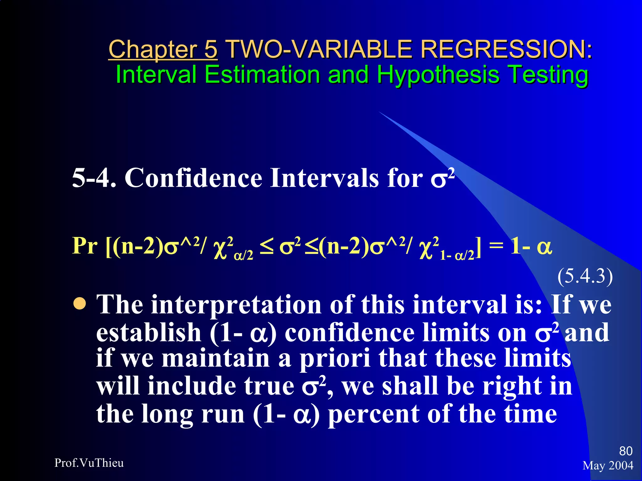 Chapter 5  TWO-VARIABLE REGRESSION:   Interval Estimation and Hypothesis Testing 5-4. Confidence Intervals for   2   Pr [(n-2)  ^ 2 /   2  /2       2    (n-2)  ^ 2 /   2 1-   /2 ] = 1-   (5.4.3) The interpretation of this interval is: If we establish (1-   ) confidence limits on   2  and if we maintain a priori that these limits will include true   2 , we shall be right in the long run (1-   ) percent of the time May 2004 Prof.VuThieu 