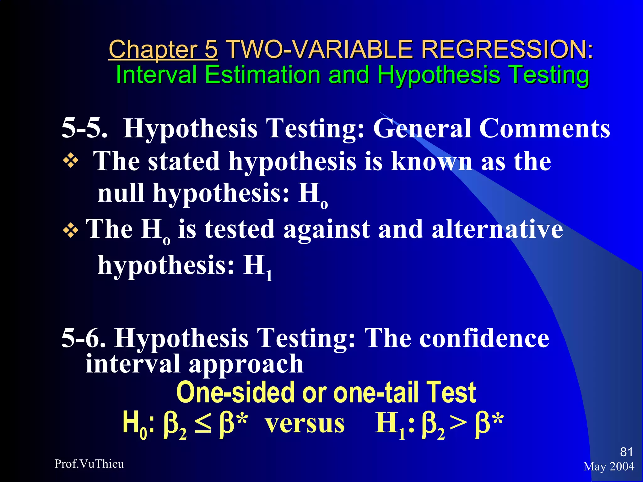 Chapter 5  TWO-VARIABLE REGRESSION:   Interval Estimation and Hypothesis Testing 5-5.  Hypothesis Testing: General Comments The stated hypothesis is known as the  null hypothesis: H o The H o  is tested against and alternative  hypothesis: H 1 5-6. Hypothesis Testing: The confidence interval approach One-sided or one-tail Test H 0 :   2       *  versus  H 1 :    2  >   * May 2004 Prof.VuThieu 