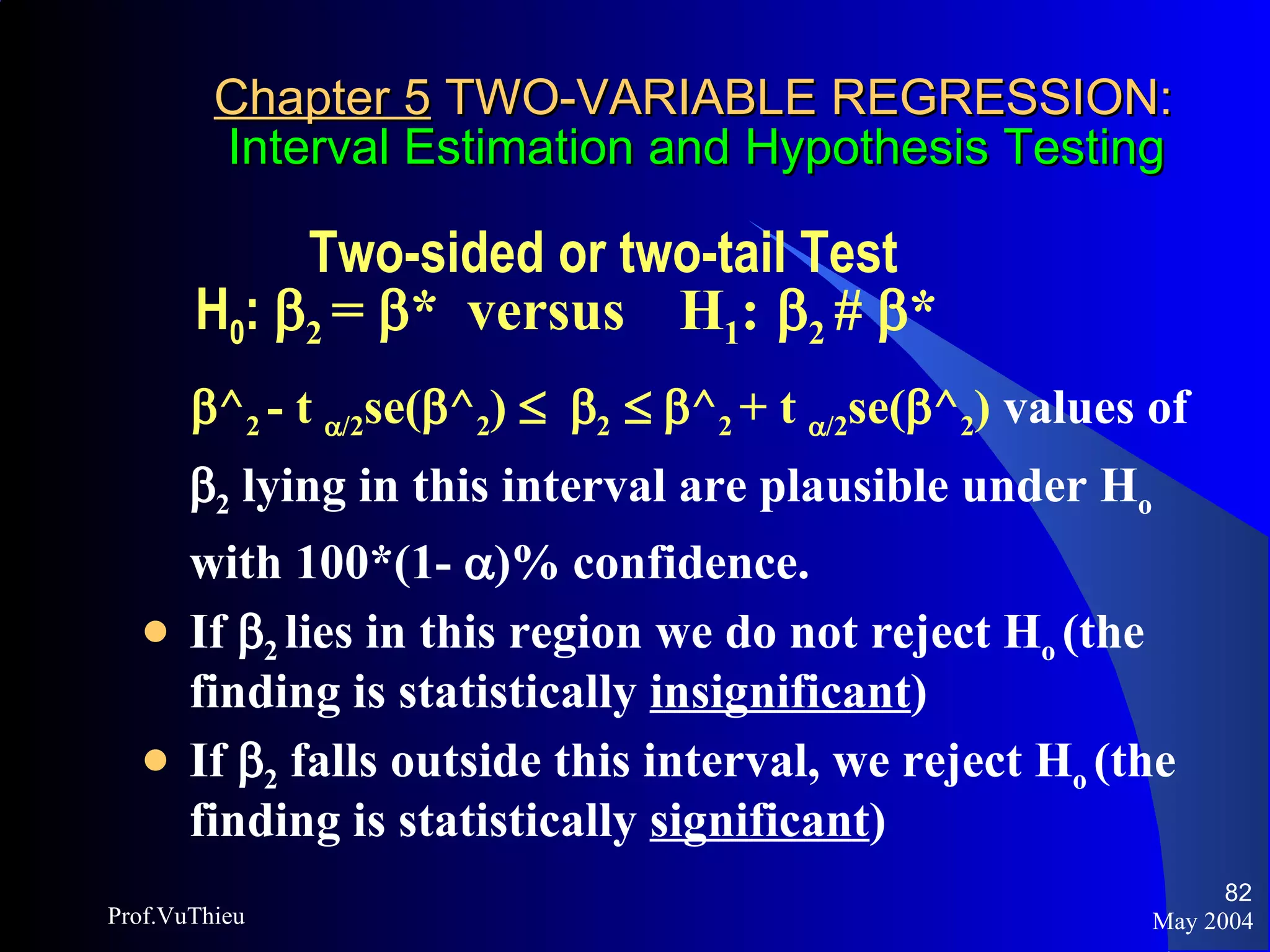 Chapter 5  TWO-VARIABLE REGRESSION:   Interval Estimation and Hypothesis Testing   Two-sided or two-tail Test  H 0 :   2  =   *  versus  H 1 :    2  #   *  ^ 2  - t   /2 se(  ^ 2 )      2      ^ 2  + t   /2 se(  ^ 2 )  values of   2  lying in this interval are plausible under H o  with 100*(1-   )% confidence.  If   2  lies in this region we do not reject H o  (the finding is statistically  insignificant ) If   2  falls outside this interval, we reject H o  (the finding is statistically  significant ) May 2004 Prof.VuThieu 